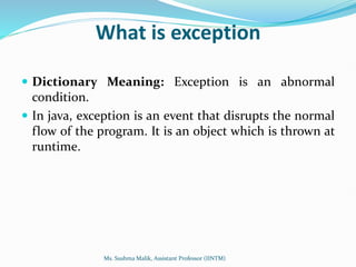 What is exception
 Dictionary Meaning: Exception is an abnormal
condition.
 In java, exception is an event that disrupts the normal
flow of the program. It is an object which is thrown at
runtime.
Ms. Sushma Malik, Assistant Professor (IINTM)
 