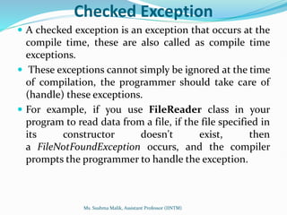 Checked Exception
 A checked exception is an exception that occurs at the
compile time, these are also called as compile time
exceptions.
 These exceptions cannot simply be ignored at the time
of compilation, the programmer should take care of
(handle) these exceptions.
 For example, if you use FileReader class in your
program to read data from a file, if the file specified in
its constructor doesn't exist, then
a FileNotFoundException occurs, and the compiler
prompts the programmer to handle the exception.
Ms. Sushma Malik, Assistant Professor (IINTM)
 