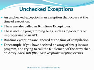 Unchecked Exceptions
 An unchecked exception is an exception that occurs at the
time of execution.
 These are also called as Runtime Exceptions.
 These include programming bugs, such as logic errors or
improper use of an API.
 Runtime exceptions are ignored at the time of compilation.
 For example, if you have declared an array of size 5 in your
program, and trying to call the 6th element of the array then
an ArrayIndexOutOfBoundsExceptionexception occurs.
Ms. Sushma Malik, Assistant Professor (IINTM)
 