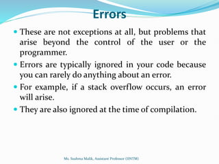 Errors
 These are not exceptions at all, but problems that
arise beyond the control of the user or the
programmer.
 Errors are typically ignored in your code because
you can rarely do anything about an error.
 For example, if a stack overflow occurs, an error
will arise.
 They are also ignored at the time of compilation.
Ms. Sushma Malik, Assistant Professor (IINTM)
 