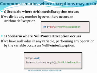 Common scenarios where exceptions may occur
 1) Scenario where ArithmeticException occurs
If we divide any number by zero, there occurs an
ArithmeticException.
 2) Scenario where NullPointerException occurs
If we have null value in any variable, performing any operation
by the variable occurs an NullPointerException.
Ms. Sushma Malik, Assistant Professor (IINTM)
 