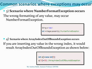 Common scenarios where exceptions may occur
 3) Scenario where NumberFormatException occurs
The wrong formatting of any value, may occur
NumberFormatException.
 4) Scenario where ArrayIndexOutOfBoundsException occurs
If you are inserting any value in the wrong index, it would
result ArrayIndexOutOfBoundsException as shown below:
Ms. Sushma Malik, Assistant Professor (IINTM)
 