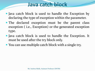 Java catch block
 Java catch block is used to handle the Exception by
declaring the type of exception within the parameter.
 The declared exception must be the parent class
exception ( i.e., Exception) or the generated exception
type.
 Java catch block is used to handle the Exception. It
must be used after the try block only.
 You can use multiple catch block with a single try.
Ms. Sushma Malik, Assistant Professor (IINTM)
 