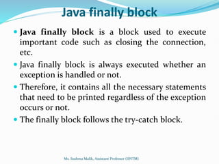 Java finally block
 Java finally block is a block used to execute
important code such as closing the connection,
etc.
 Java finally block is always executed whether an
exception is handled or not.
 Therefore, it contains all the necessary statements
that need to be printed regardless of the exception
occurs or not.
 The finally block follows the try-catch block.
Ms. Sushma Malik, Assistant Professor (IINTM)
 