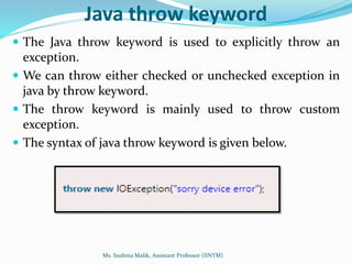 Java throw keyword
 The Java throw keyword is used to explicitly throw an
exception.
 We can throw either checked or unchecked exception in
java by throw keyword.
 The throw keyword is mainly used to throw custom
exception.
 The syntax of java throw keyword is given below.
Ms. Sushma Malik, Assistant Professor (IINTM)
 