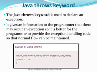 Java throws keyword
 The Java throws keyword is used to declare an
exception.
 It gives an information to the programmer that there
may occur an exception so it is better for the
programmer to provide the exception handling code
so that normal flow can be maintained.
Ms. Sushma Malik, Assistant Professor (IINTM)
 