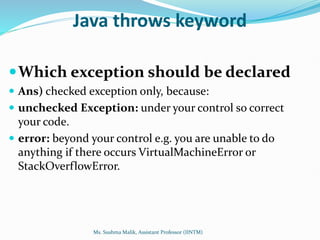 Java throws keyword
Which exception should be declared
 Ans) checked exception only, because:
 unchecked Exception: under your control so correct
your code.
 error: beyond your control e.g. you are unable to do
anything if there occurs VirtualMachineError or
StackOverflowError.
Ms. Sushma Malik, Assistant Professor (IINTM)
 
