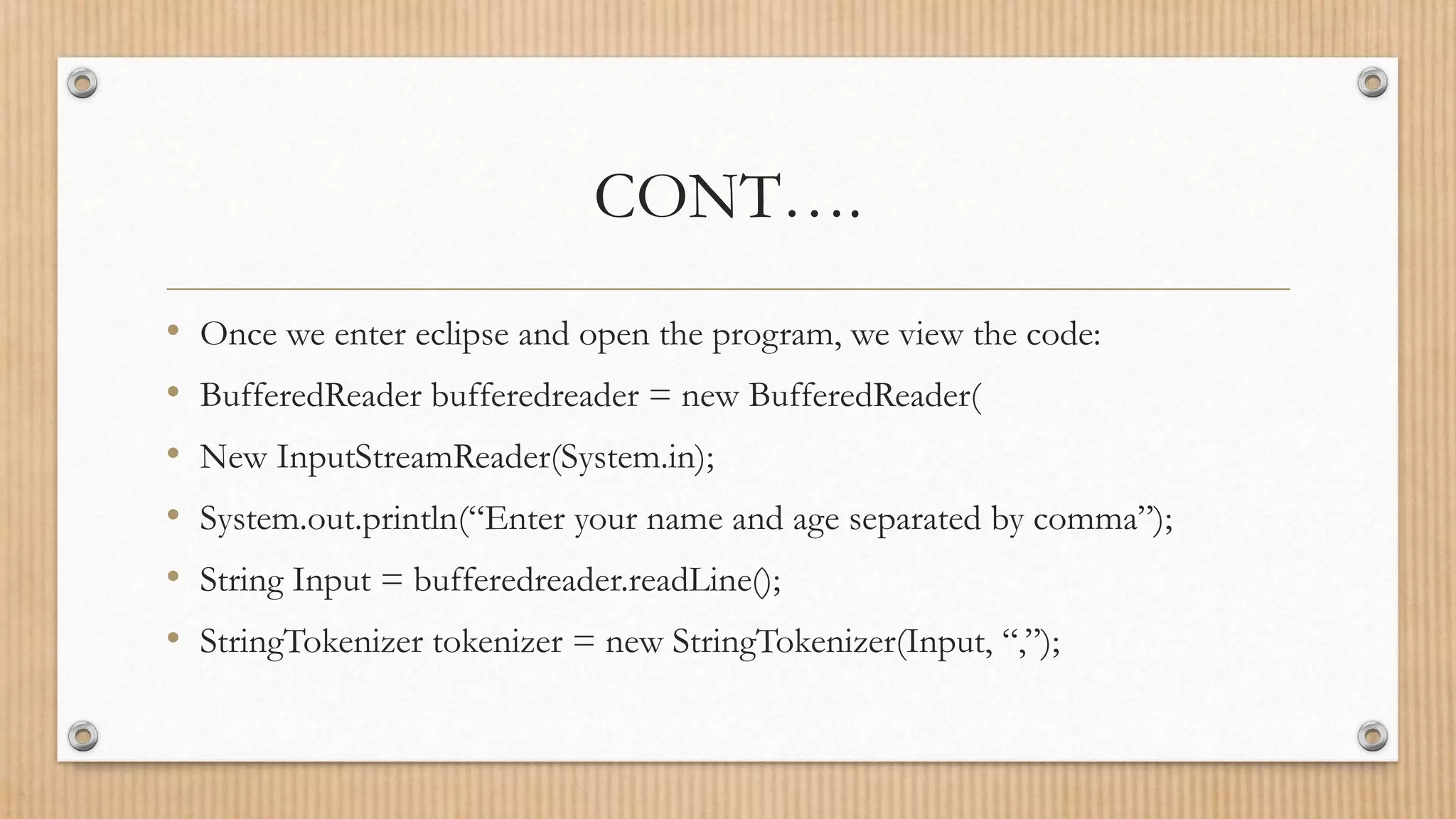 CONT….
• Once we enter eclipse and open the program, we view the code:
• BufferedReader bufferedreader = new BufferedReader(
• New InputStreamReader(System.in);
• System.out.println(“Enter your name and age separated by comma”);
• String Input = bufferedreader.readLine();
• StringTokenizer tokenizer = new StringTokenizer(Input, “,”);
 