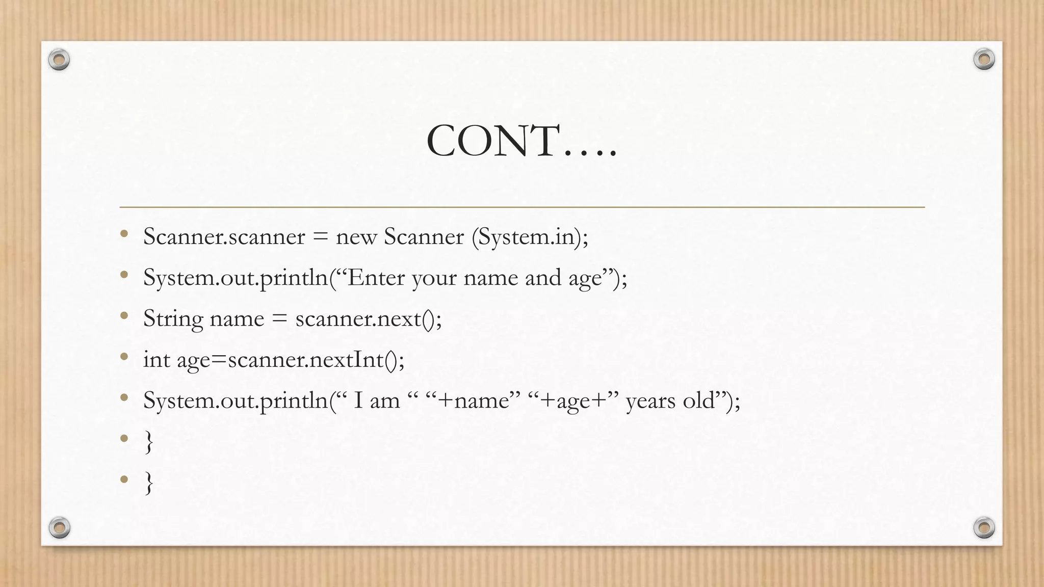 CONT….
• Scanner.scanner = new Scanner (System.in);
• System.out.println(“Enter your name and age”);
• String name = scanner.next();
• int age=scanner.nextInt();
• System.out.println(“ I am “ “+name” “+age+” years old”);
• }
• }
 