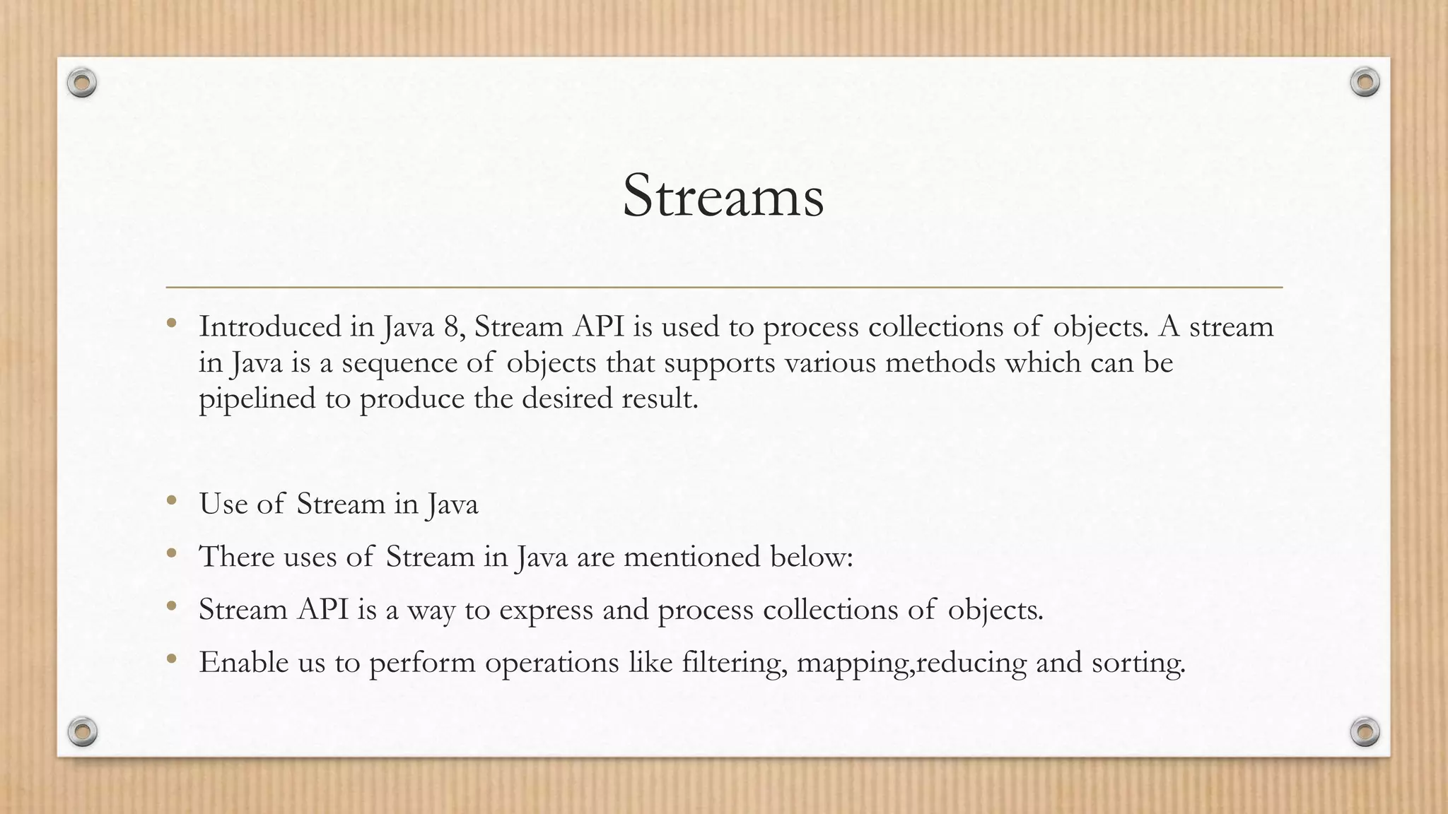Streams
• Introduced in Java 8, Stream API is used to process collections of objects. A stream
in Java is a sequence of objects that supports various methods which can be
pipelined to produce the desired result.
• Use of Stream in Java
• There uses of Stream in Java are mentioned below:
• Stream API is a way to express and process collections of objects.
• Enable us to perform operations like filtering, mapping,reducing and sorting.
 