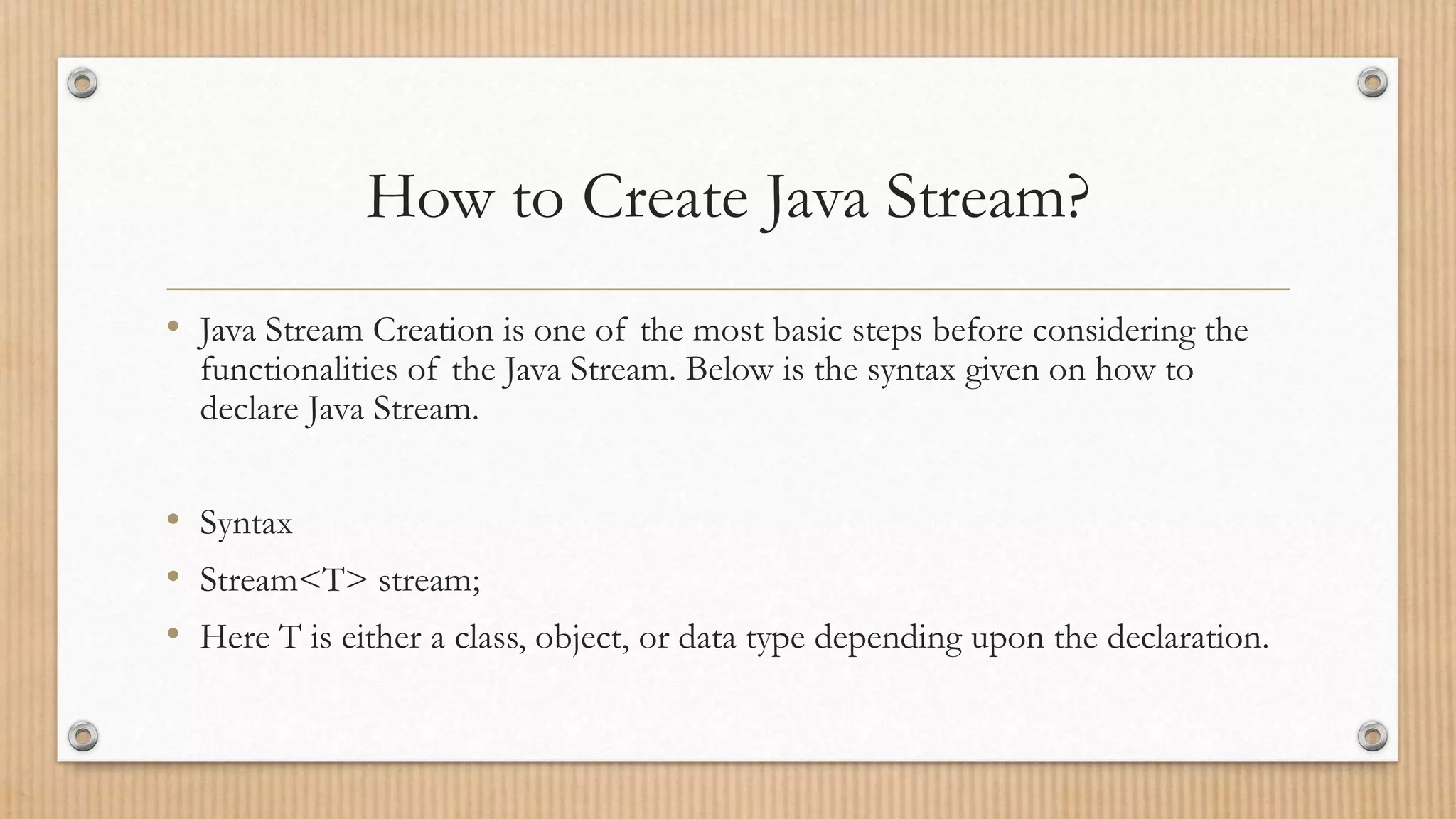How to Create Java Stream?
• Java Stream Creation is one of the most basic steps before considering the
functionalities of the Java Stream. Below is the syntax given on how to
declare Java Stream.
• Syntax
• Stream<T> stream;
• Here T is either a class, object, or data type depending upon the declaration.
 