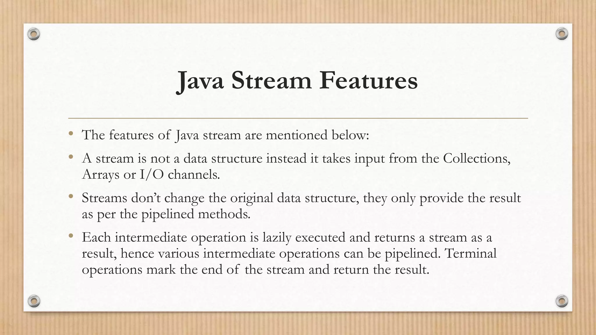 Java Stream Features
• The features of Java stream are mentioned below:
• A stream is not a data structure instead it takes input from the Collections,
Arrays or I/O channels.
• Streams don’t change the original data structure, they only provide the result
as per the pipelined methods.
• Each intermediate operation is lazily executed and returns a stream as a
result, hence various intermediate operations can be pipelined. Terminal
operations mark the end of the stream and return the result.
 