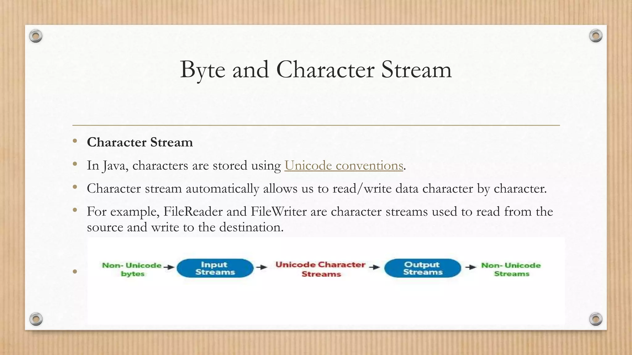 Byte and Character Stream
• Character Stream
• In Java, characters are stored using Unicode conventions.
• Character stream automatically allows us to read/write data character by character.
• For example, FileReader and FileWriter are character streams used to read from the
source and write to the destination.
•
 