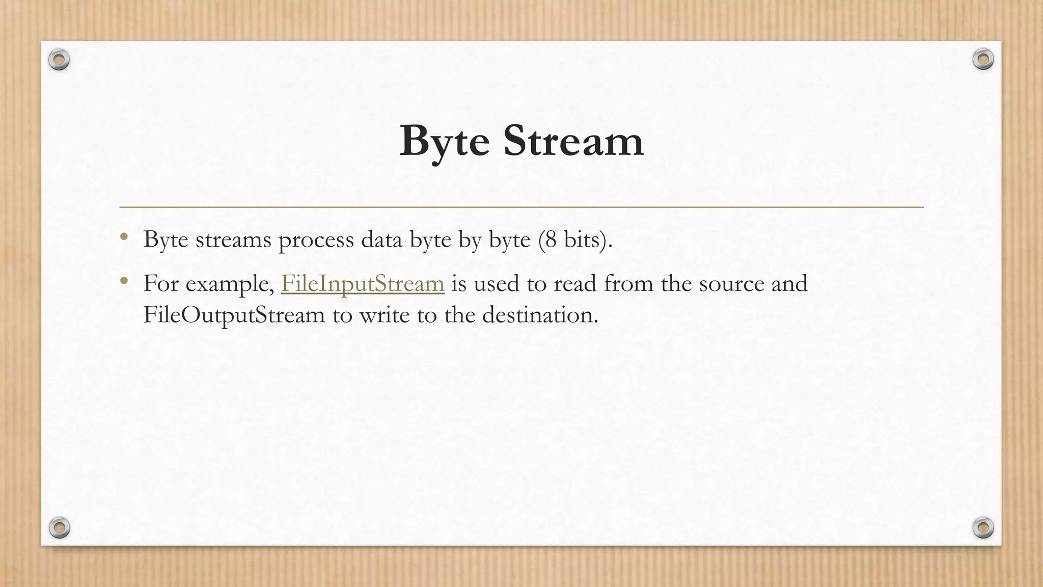 Byte Stream
• Byte streams process data byte by byte (8 bits).
• For example, FileInputStream is used to read from the source and
FileOutputStream to write to the destination.
 