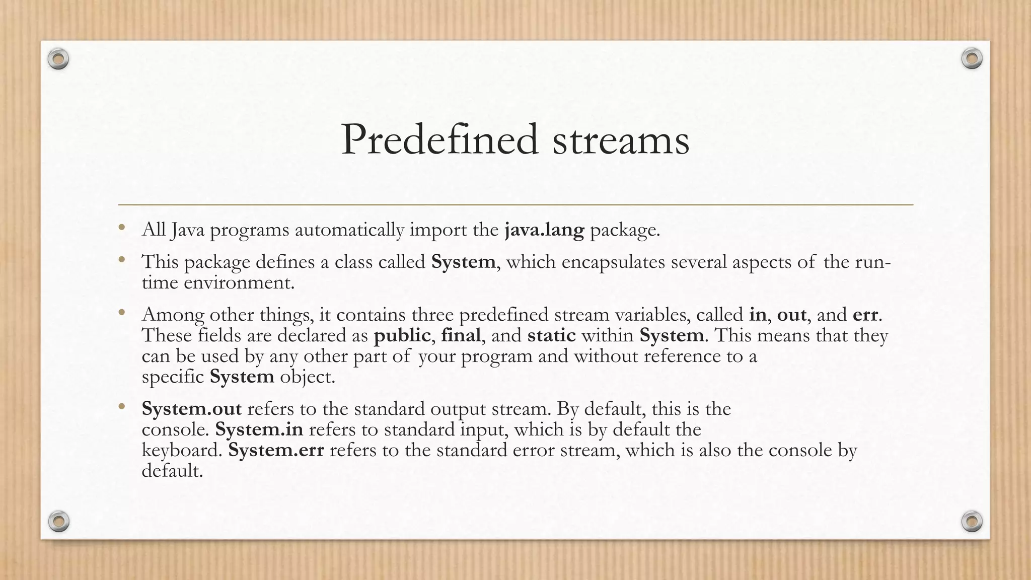 Predefined streams
• All Java programs automatically import the java.lang package.
• This package defines a class called System, which encapsulates several aspects of the run-
time environment.
• Among other things, it contains three predefined stream variables, called in, out, and err.
These fields are declared as public, final, and static within System. This means that they
can be used by any other part of your program and without reference to a
specific System object.
• System.out refers to the standard output stream. By default, this is the
console. System.in refers to standard input, which is by default the
keyboard. System.err refers to the standard error stream, which is also the console by
default.
 