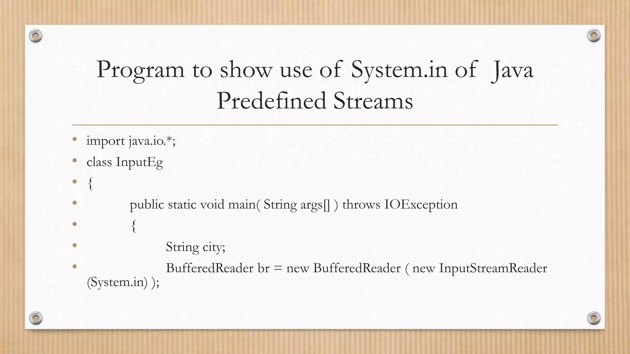 Program to show use of System.in of Java
Predefined Streams
• import java.io.*;
• class InputEg
• {
• public static void main( String args[] ) throws IOException
• {
• String city;
• BufferedReader br = new BufferedReader ( new InputStreamReader
(System.in) );
 