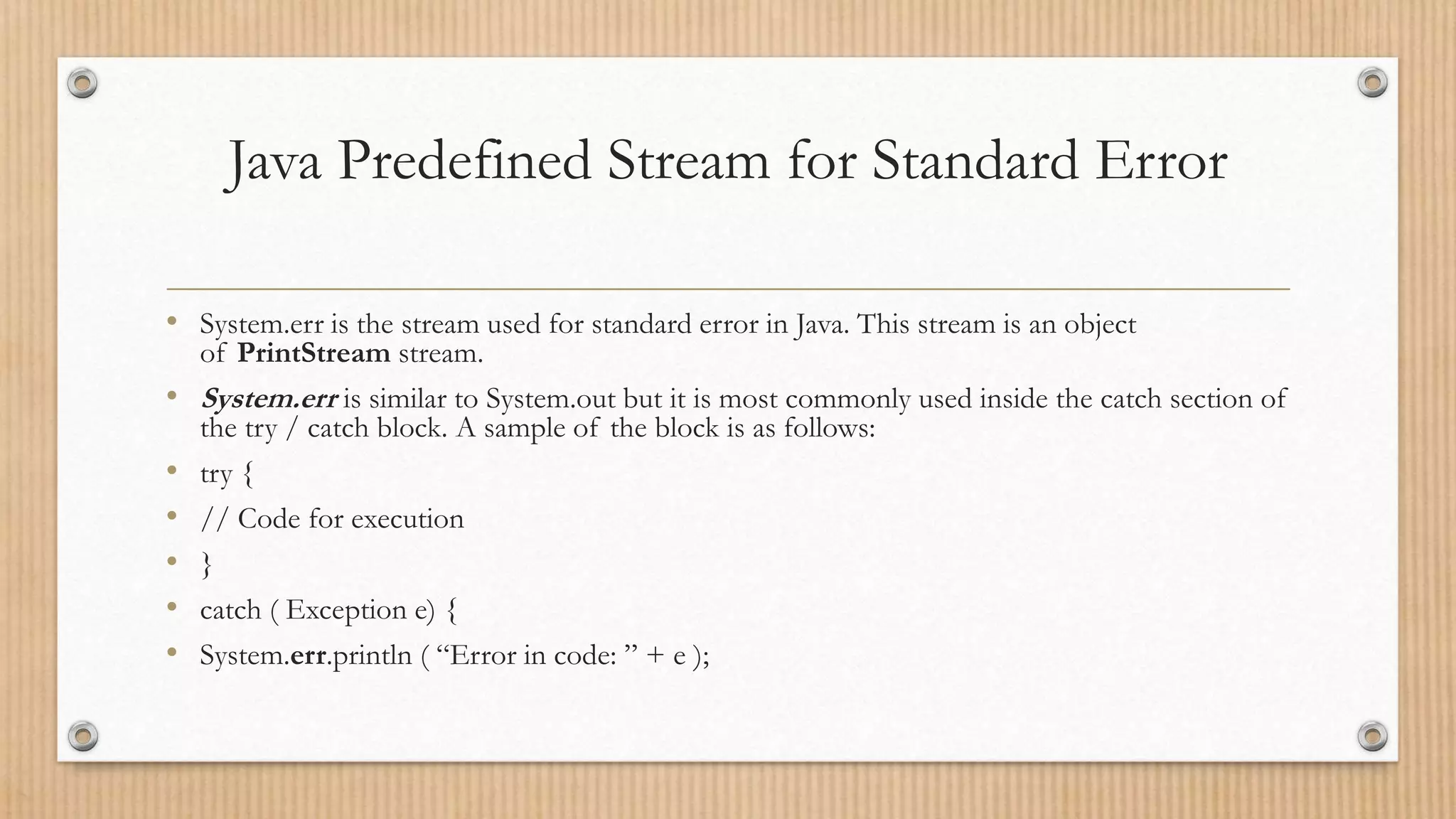 Java Predefined Stream for Standard Error
• System.err is the stream used for standard error in Java. This stream is an object
of PrintStream stream.
• System.err is similar to System.out but it is most commonly used inside the catch section of
the try / catch block. A sample of the block is as follows:
• try {
• // Code for execution
• }
• catch ( Exception e) {
• System.err.println ( “Error in code: ” + e );
 