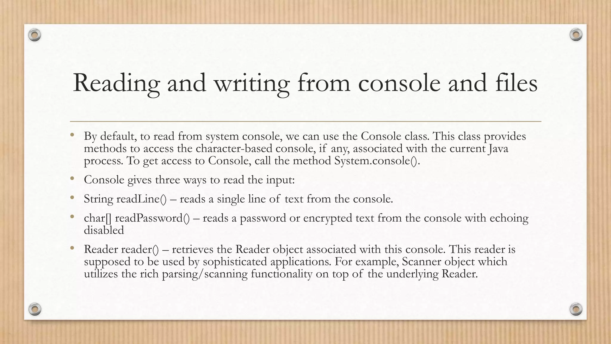 Reading and writing from console and files
• By default, to read from system console, we can use the Console class. This class provides
methods to access the character-based console, if any, associated with the current Java
process. To get access to Console, call the method System.console().
• Console gives three ways to read the input:
• String readLine() – reads a single line of text from the console.
• char[] readPassword() – reads a password or encrypted text from the console with echoing
disabled
• Reader reader() – retrieves the Reader object associated with this console. This reader is
supposed to be used by sophisticated applications. For example, Scanner object which
utilizes the rich parsing/scanning functionality on top of the underlying Reader.
 