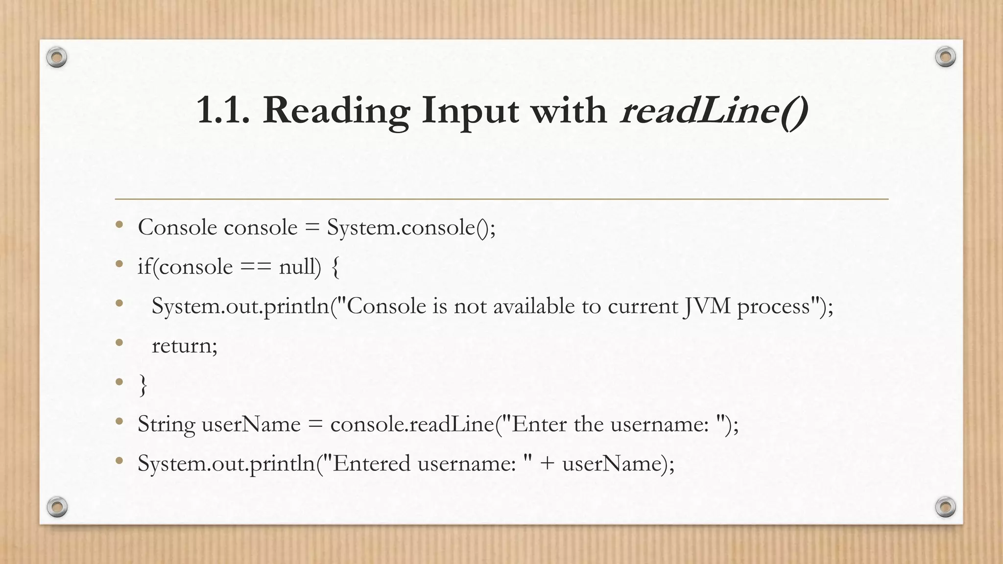 1.1. Reading Input with readLine()
• Console console = System.console();
• if(console == null) {
• System.out.println("Console is not available to current JVM process");
• return;
• }
• String userName = console.readLine("Enter the username: ");
• System.out.println("Entered username: " + userName);
 