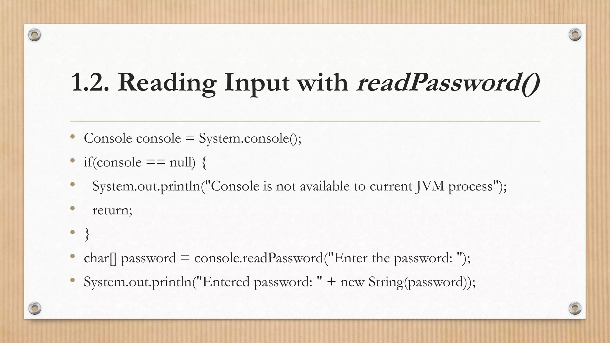 1.2. Reading Input with readPassword()
• Console console = System.console();
• if(console == null) {
• System.out.println("Console is not available to current JVM process");
• return;
• }
• char[] password = console.readPassword("Enter the password: ");
• System.out.println("Entered password: " + new String(password));
 