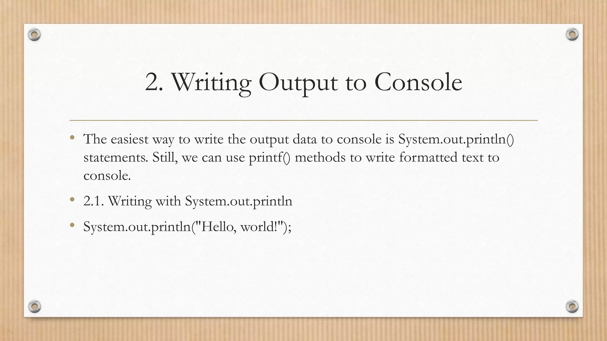 2. Writing Output to Console
• The easiest way to write the output data to console is System.out.println()
statements. Still, we can use printf() methods to write formatted text to
console.
• 2.1. Writing with System.out.println
• System.out.println("Hello, world!");
 
