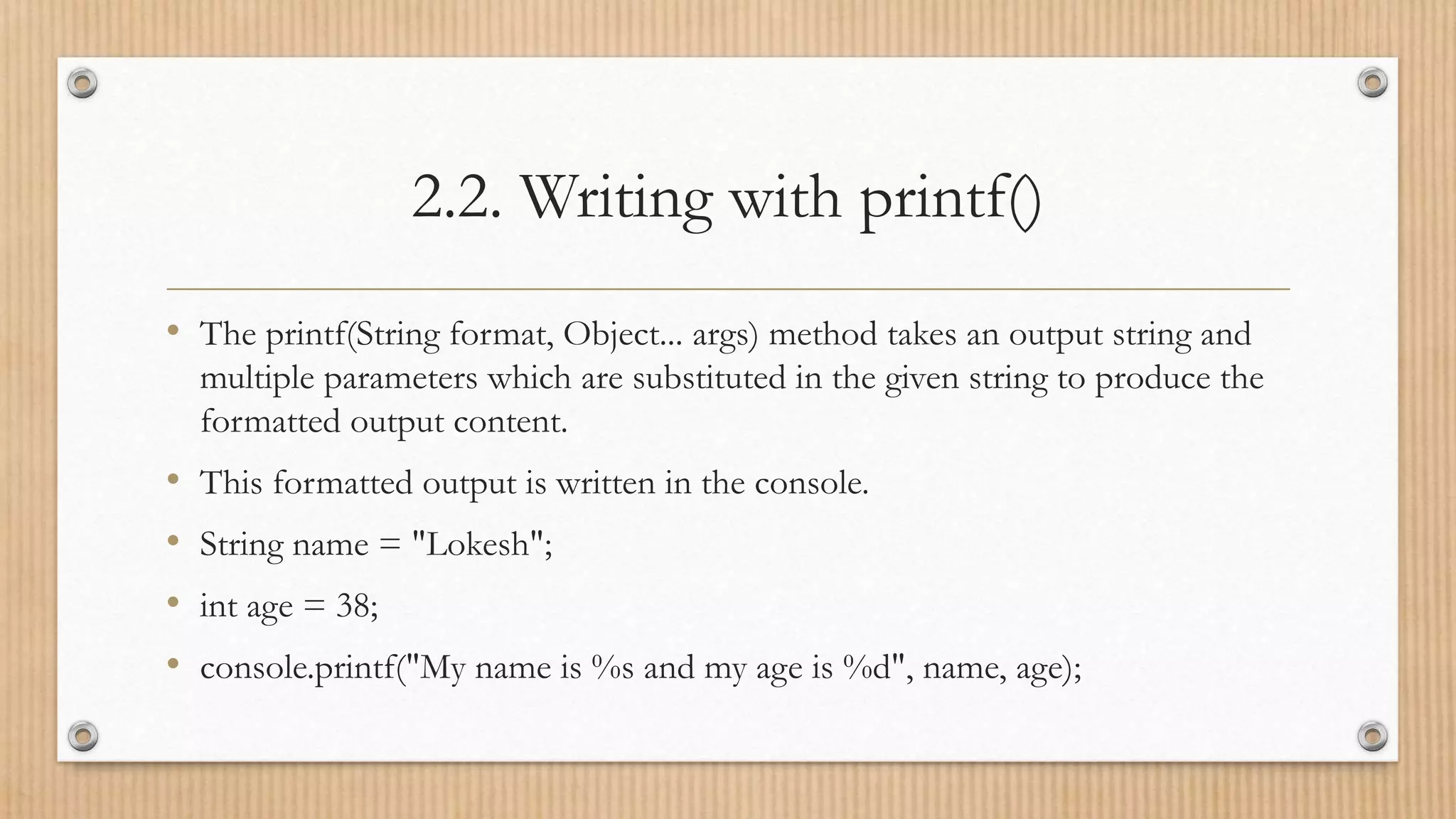 2.2. Writing with printf()
• The printf(String format, Object... args) method takes an output string and
multiple parameters which are substituted in the given string to produce the
formatted output content.
• This formatted output is written in the console.
• String name = "Lokesh";
• int age = 38;
• console.printf("My name is %s and my age is %d", name, age);
 