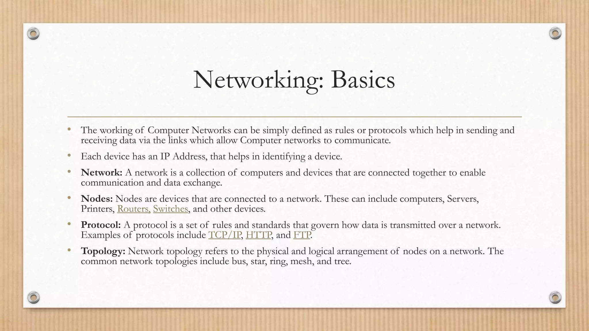 Networking: Basics
• The working of Computer Networks can be simply defined as rules or protocols which help in sending and
receiving data via the links which allow Computer networks to communicate.
• Each device has an IP Address, that helps in identifying a device.
• Network: A network is a collection of computers and devices that are connected together to enable
communication and data exchange.
• Nodes: Nodes are devices that are connected to a network. These can include computers, Servers,
Printers, Routers, Switches, and other devices.
• Protocol: A protocol is a set of rules and standards that govern how data is transmitted over a network.
Examples of protocols include TCP/IP, HTTP, and FTP.
• Topology: Network topology refers to the physical and logical arrangement of nodes on a network. The
common network topologies include bus, star, ring, mesh, and tree.
 