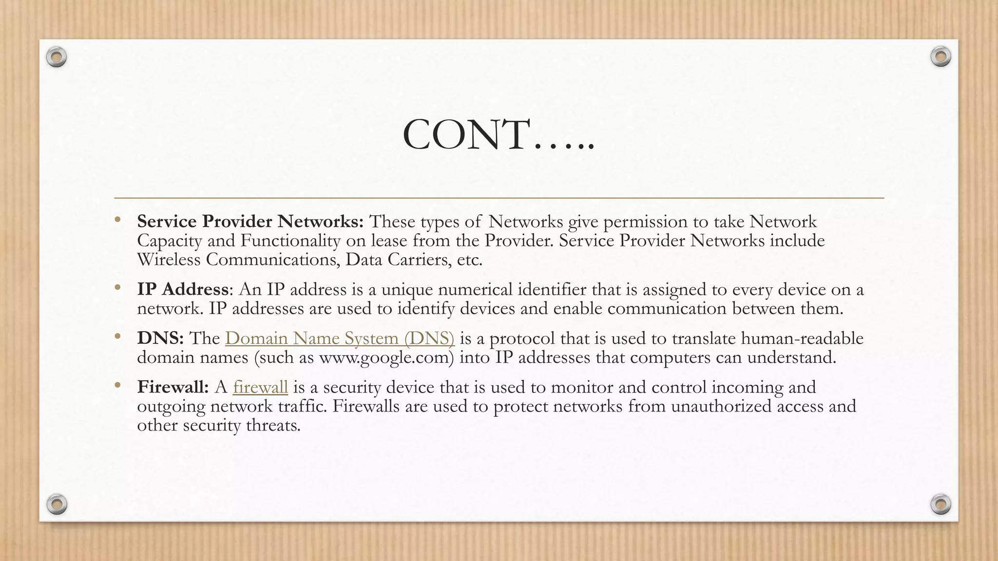 CONT…..
• Service Provider Networks: These types of Networks give permission to take Network
Capacity and Functionality on lease from the Provider. Service Provider Networks include
Wireless Communications, Data Carriers, etc.
• IP Address: An IP address is a unique numerical identifier that is assigned to every device on a
network. IP addresses are used to identify devices and enable communication between them.
• DNS: The Domain Name System (DNS) is a protocol that is used to translate human-readable
domain names (such as www.google.com) into IP addresses that computers can understand.
• Firewall: A firewall is a security device that is used to monitor and control incoming and
outgoing network traffic. Firewalls are used to protect networks from unauthorized access and
other security threats.
 