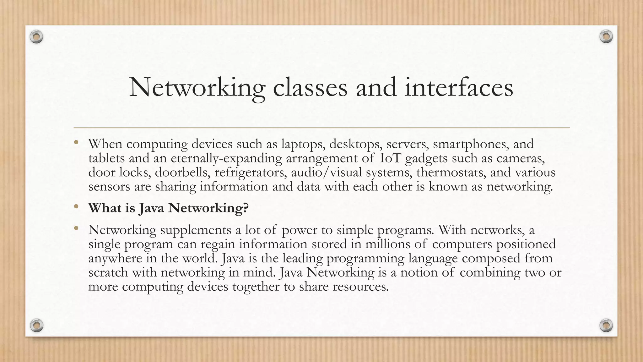 Networking classes and interfaces
• When computing devices such as laptops, desktops, servers, smartphones, and
tablets and an eternally-expanding arrangement of IoT gadgets such as cameras,
door locks, doorbells, refrigerators, audio/visual systems, thermostats, and various
sensors are sharing information and data with each other is known as networking.
• What is Java Networking?
• Networking supplements a lot of power to simple programs. With networks, a
single program can regain information stored in millions of computers positioned
anywhere in the world. Java is the leading programming language composed from
scratch with networking in mind. Java Networking is a notion of combining two or
more computing devices together to share resources.
 