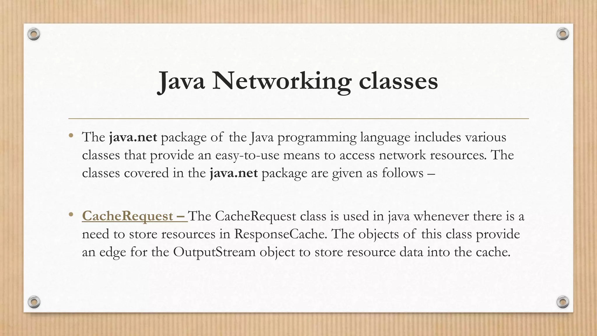 Java Networking classes
• The java.net package of the Java programming language includes various
classes that provide an easy-to-use means to access network resources. The
classes covered in the java.net package are given as follows –
• CacheRequest – The CacheRequest class is used in java whenever there is a
need to store resources in ResponseCache. The objects of this class provide
an edge for the OutputStream object to store resource data into the cache.
 