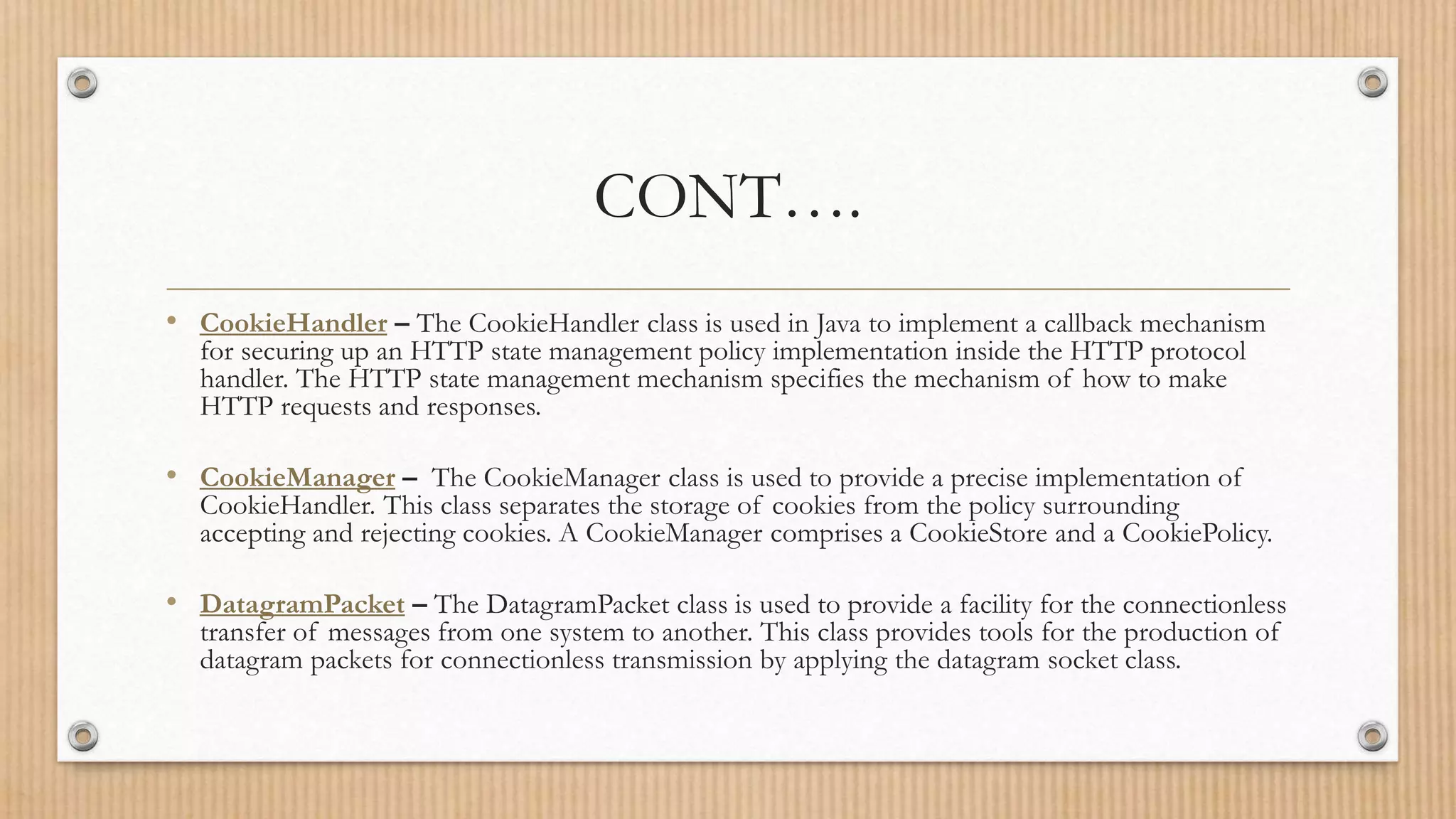 CONT….
• CookieHandler – The CookieHandler class is used in Java to implement a callback mechanism
for securing up an HTTP state management policy implementation inside the HTTP protocol
handler. The HTTP state management mechanism specifies the mechanism of how to make
HTTP requests and responses.
• CookieManager – The CookieManager class is used to provide a precise implementation of
CookieHandler. This class separates the storage of cookies from the policy surrounding
accepting and rejecting cookies. A CookieManager comprises a CookieStore and a CookiePolicy.
• DatagramPacket – The DatagramPacket class is used to provide a facility for the connectionless
transfer of messages from one system to another. This class provides tools for the production of
datagram packets for connectionless transmission by applying the datagram socket class.
 