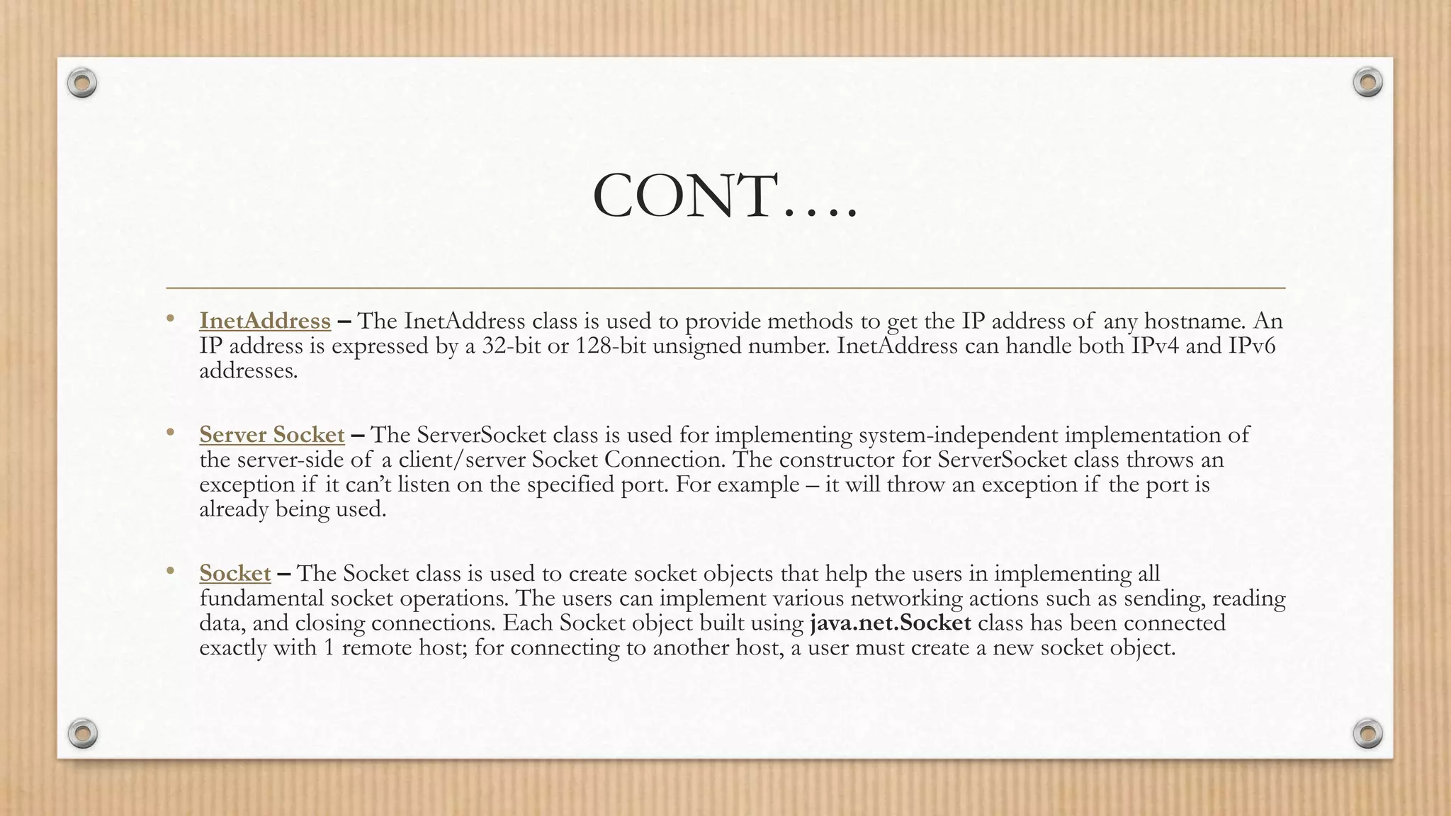 CONT….
• InetAddress – The InetAddress class is used to provide methods to get the IP address of any hostname. An
IP address is expressed by a 32-bit or 128-bit unsigned number. InetAddress can handle both IPv4 and IPv6
addresses.
• Server Socket – The ServerSocket class is used for implementing system-independent implementation of
the server-side of a client/server Socket Connection. The constructor for ServerSocket class throws an
exception if it can’t listen on the specified port. For example – it will throw an exception if the port is
already being used.
• Socket – The Socket class is used to create socket objects that help the users in implementing all
fundamental socket operations. The users can implement various networking actions such as sending, reading
data, and closing connections. Each Socket object built using java.net.Socket class has been connected
exactly with 1 remote host; for connecting to another host, a user must create a new socket object.
 