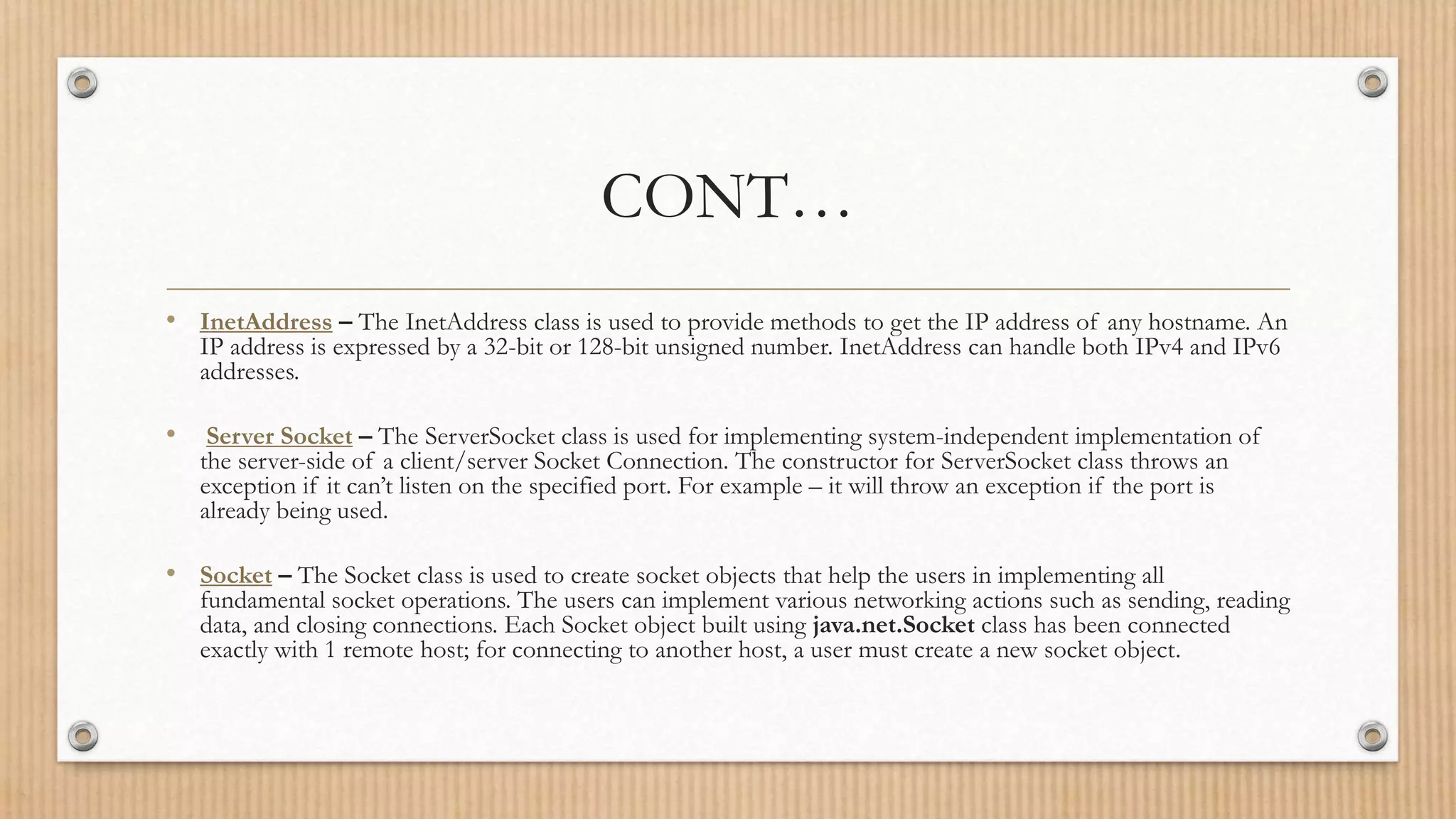 CONT…
• InetAddress – The InetAddress class is used to provide methods to get the IP address of any hostname. An
IP address is expressed by a 32-bit or 128-bit unsigned number. InetAddress can handle both IPv4 and IPv6
addresses.
• Server Socket – The ServerSocket class is used for implementing system-independent implementation of
the server-side of a client/server Socket Connection. The constructor for ServerSocket class throws an
exception if it can’t listen on the specified port. For example – it will throw an exception if the port is
already being used.
• Socket – The Socket class is used to create socket objects that help the users in implementing all
fundamental socket operations. The users can implement various networking actions such as sending, reading
data, and closing connections. Each Socket object built using java.net.Socket class has been connected
exactly with 1 remote host; for connecting to another host, a user must create a new socket object.
 