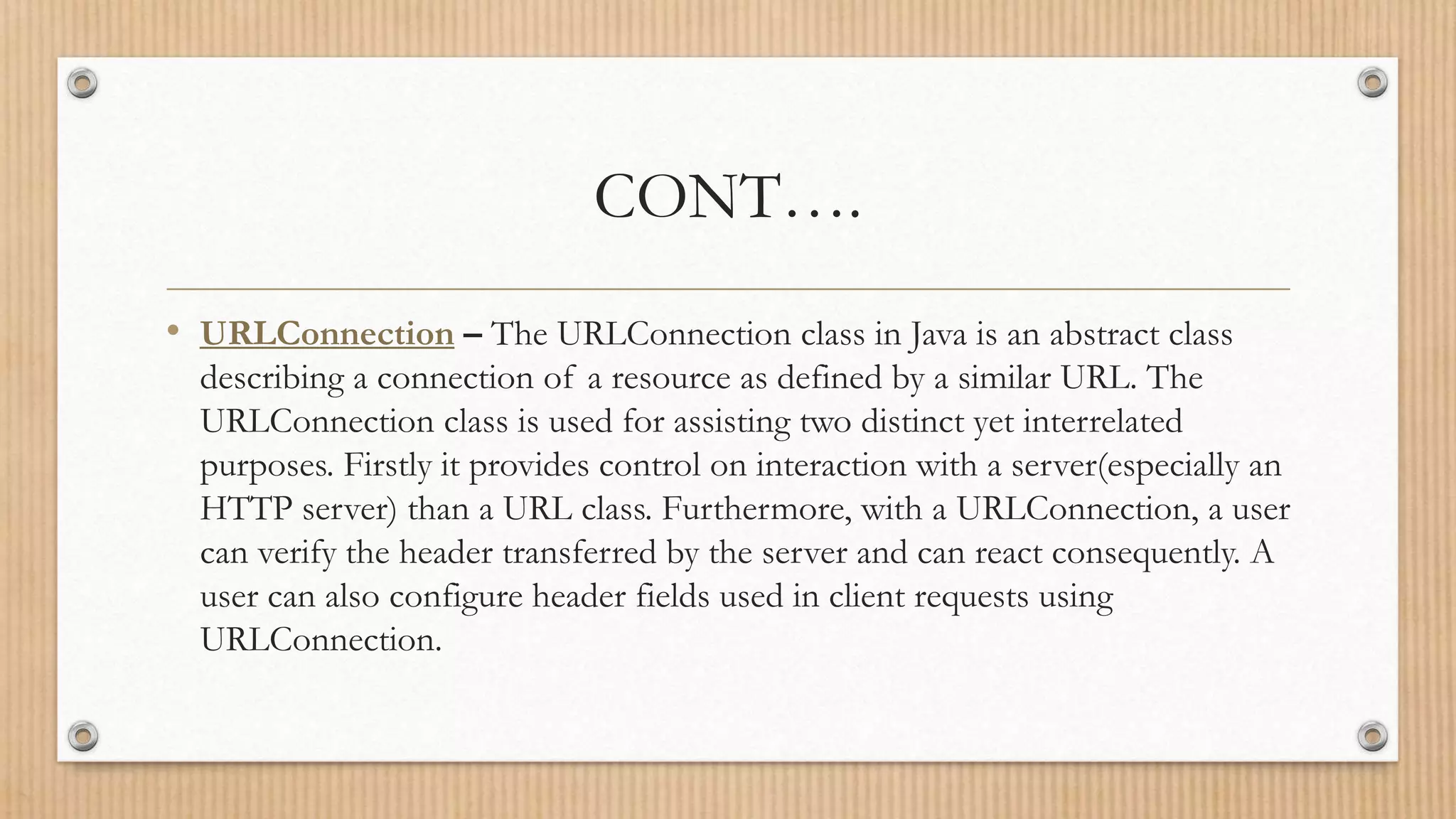CONT….
• URLConnection – The URLConnection class in Java is an abstract class
describing a connection of a resource as defined by a similar URL. The
URLConnection class is used for assisting two distinct yet interrelated
purposes. Firstly it provides control on interaction with a server(especially an
HTTP server) than a URL class. Furthermore, with a URLConnection, a user
can verify the header transferred by the server and can react consequently. A
user can also configure header fields used in client requests using
URLConnection.
 