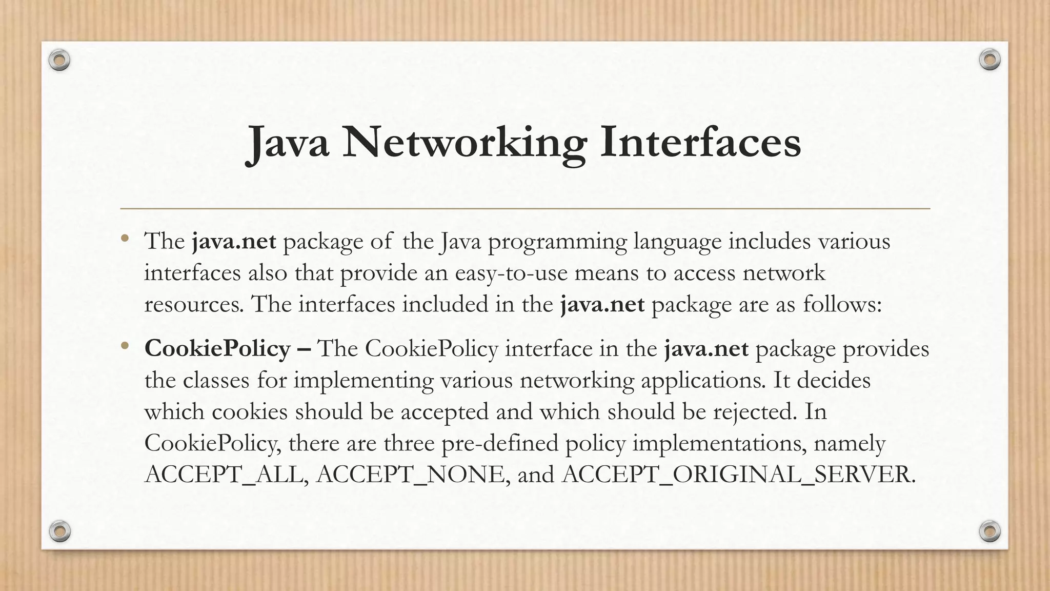 Java Networking Interfaces
• The java.net package of the Java programming language includes various
interfaces also that provide an easy-to-use means to access network
resources. The interfaces included in the java.net package are as follows:
• CookiePolicy – The CookiePolicy interface in the java.net package provides
the classes for implementing various networking applications. It decides
which cookies should be accepted and which should be rejected. In
CookiePolicy, there are three pre-defined policy implementations, namely
ACCEPT_ALL, ACCEPT_NONE, and ACCEPT_ORIGINAL_SERVER.
 