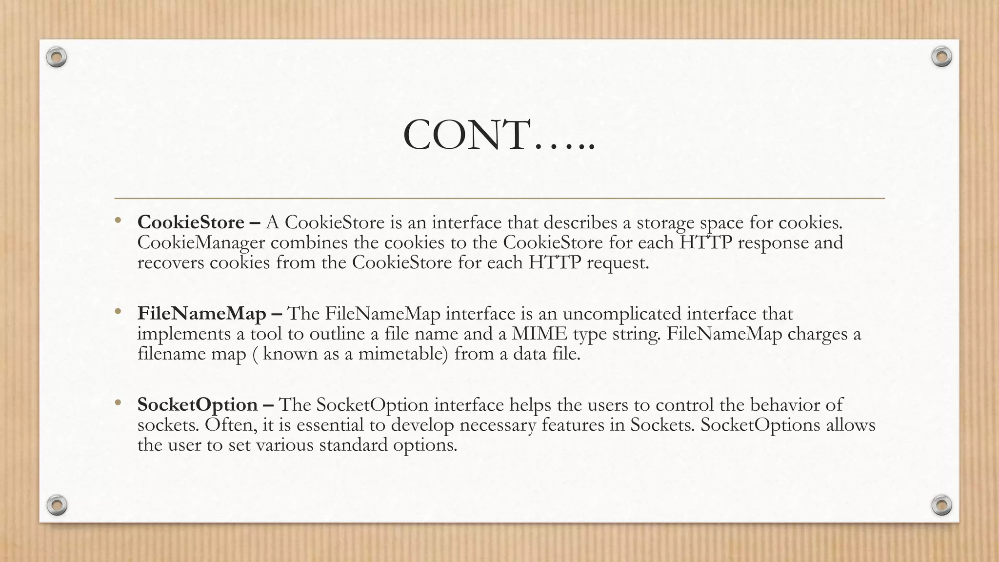 CONT…..
• CookieStore – A CookieStore is an interface that describes a storage space for cookies.
CookieManager combines the cookies to the CookieStore for each HTTP response and
recovers cookies from the CookieStore for each HTTP request.
• FileNameMap – The FileNameMap interface is an uncomplicated interface that
implements a tool to outline a file name and a MIME type string. FileNameMap charges a
filename map ( known as a mimetable) from a data file.
• SocketOption – The SocketOption interface helps the users to control the behavior of
sockets. Often, it is essential to develop necessary features in Sockets. SocketOptions allows
the user to set various standard options.
 