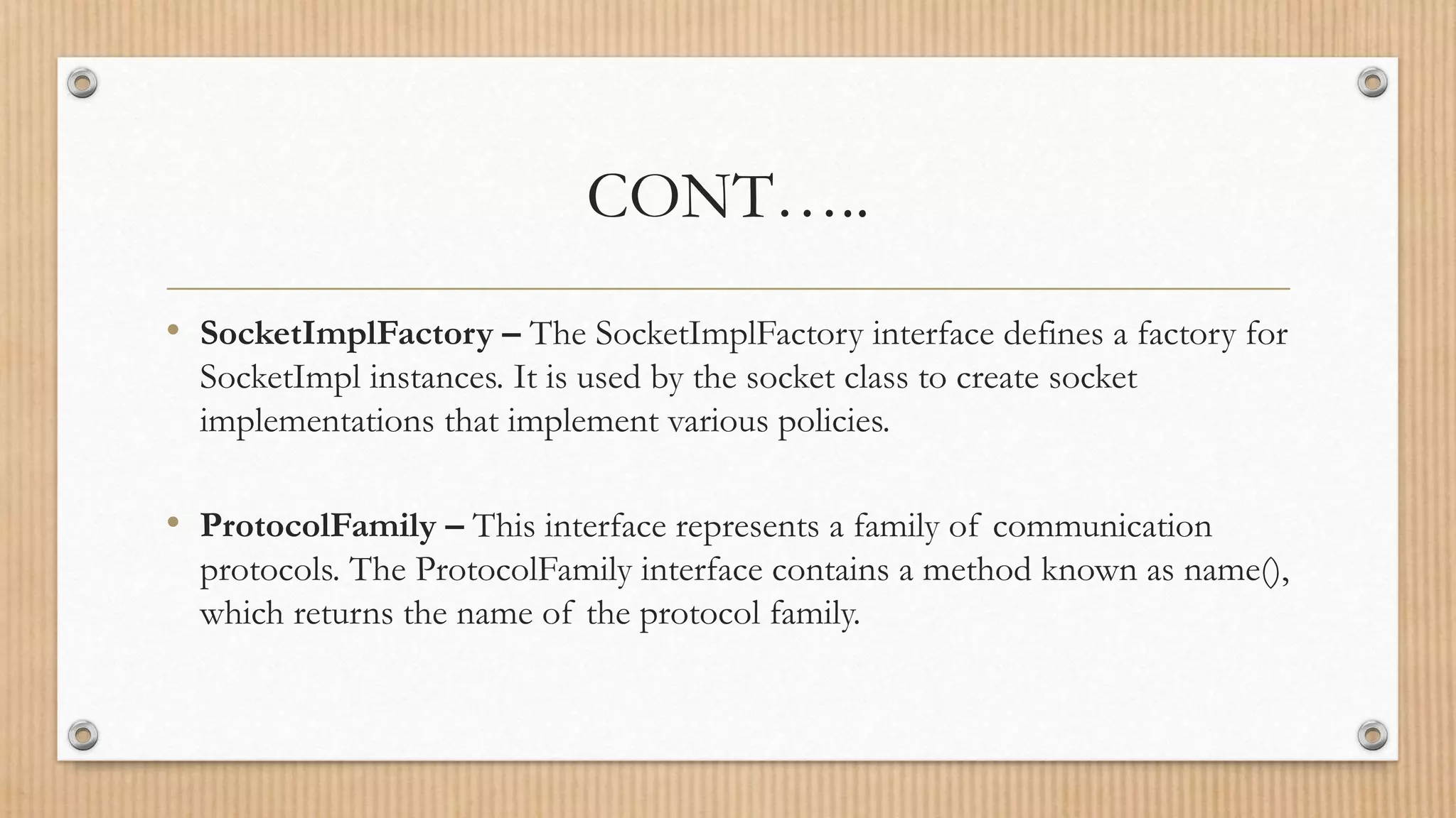 CONT…..
• SocketImplFactory – The SocketImplFactory interface defines a factory for
SocketImpl instances. It is used by the socket class to create socket
implementations that implement various policies.
• ProtocolFamily – This interface represents a family of communication
protocols. The ProtocolFamily interface contains a method known as name(),
which returns the name of the protocol family.
 