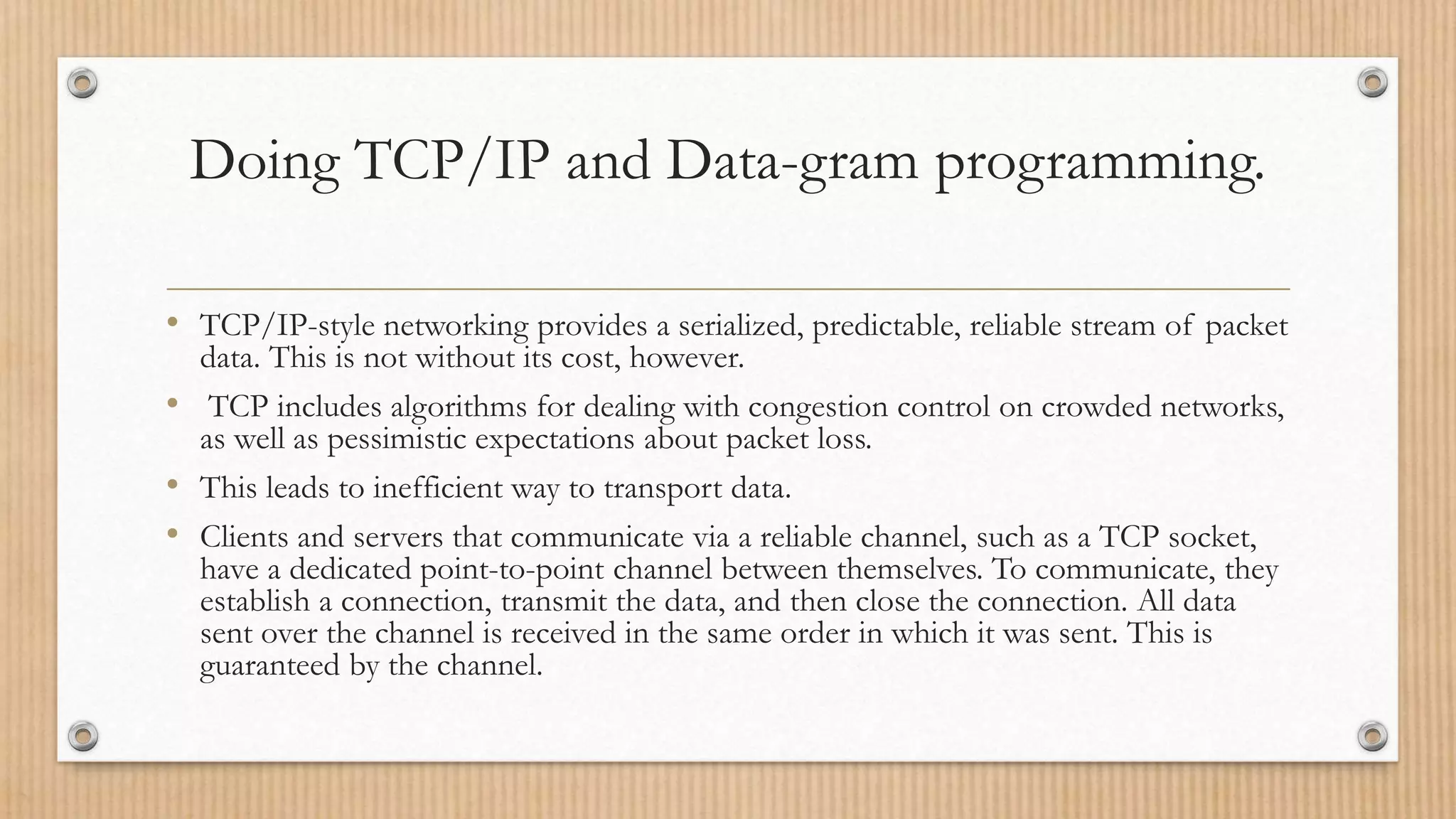 Doing TCP/IP and Data-gram programming.
• TCP/IP-style networking provides a serialized, predictable, reliable stream of packet
data. This is not without its cost, however.
• TCP includes algorithms for dealing with congestion control on crowded networks,
as well as pessimistic expectations about packet loss.
• This leads to inefficient way to transport data.
• Clients and servers that communicate via a reliable channel, such as a TCP socket,
have a dedicated point-to-point channel between themselves. To communicate, they
establish a connection, transmit the data, and then close the connection. All data
sent over the channel is received in the same order in which it was sent. This is
guaranteed by the channel.
 
