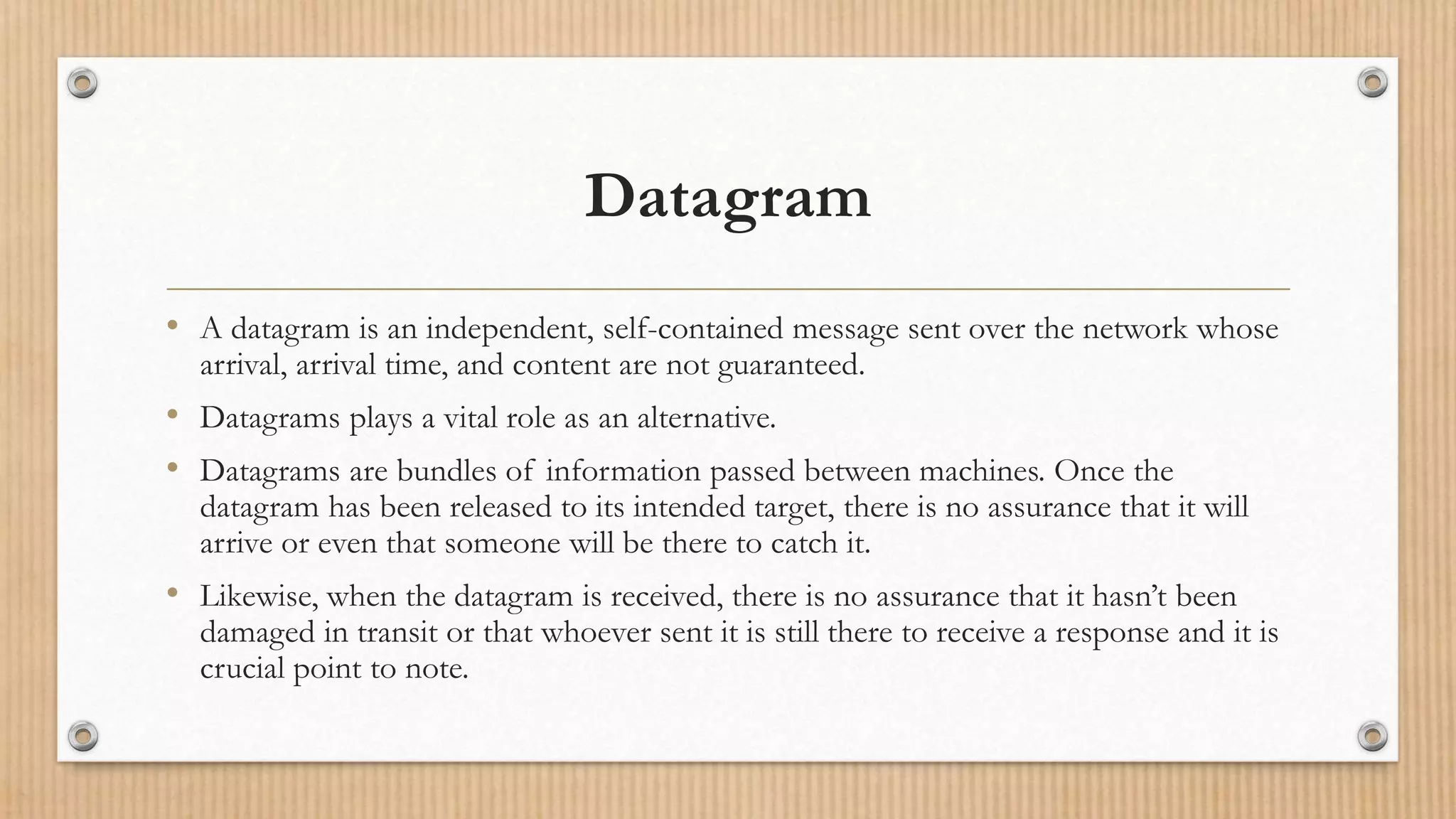 Datagram
• A datagram is an independent, self-contained message sent over the network whose
arrival, arrival time, and content are not guaranteed.
• Datagrams plays a vital role as an alternative.
• Datagrams are bundles of information passed between machines. Once the
datagram has been released to its intended target, there is no assurance that it will
arrive or even that someone will be there to catch it.
• Likewise, when the datagram is received, there is no assurance that it hasn’t been
damaged in transit or that whoever sent it is still there to receive a response and it is
crucial point to note.
 