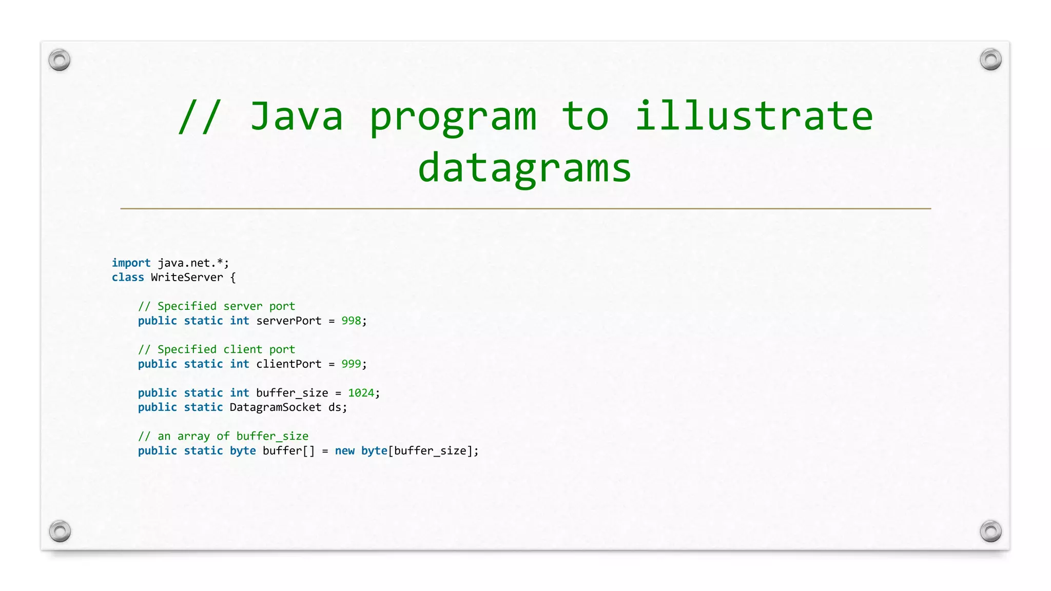 // Java program to illustrate
datagrams
import java.net.*;
class WriteServer {
// Specified server port
public static int serverPort = 998;
// Specified client port
public static int clientPort = 999;
public static int buffer_size = 1024;
public static DatagramSocket ds;
// an array of buffer_size
public static byte buffer[] = new byte[buffer_size];
 