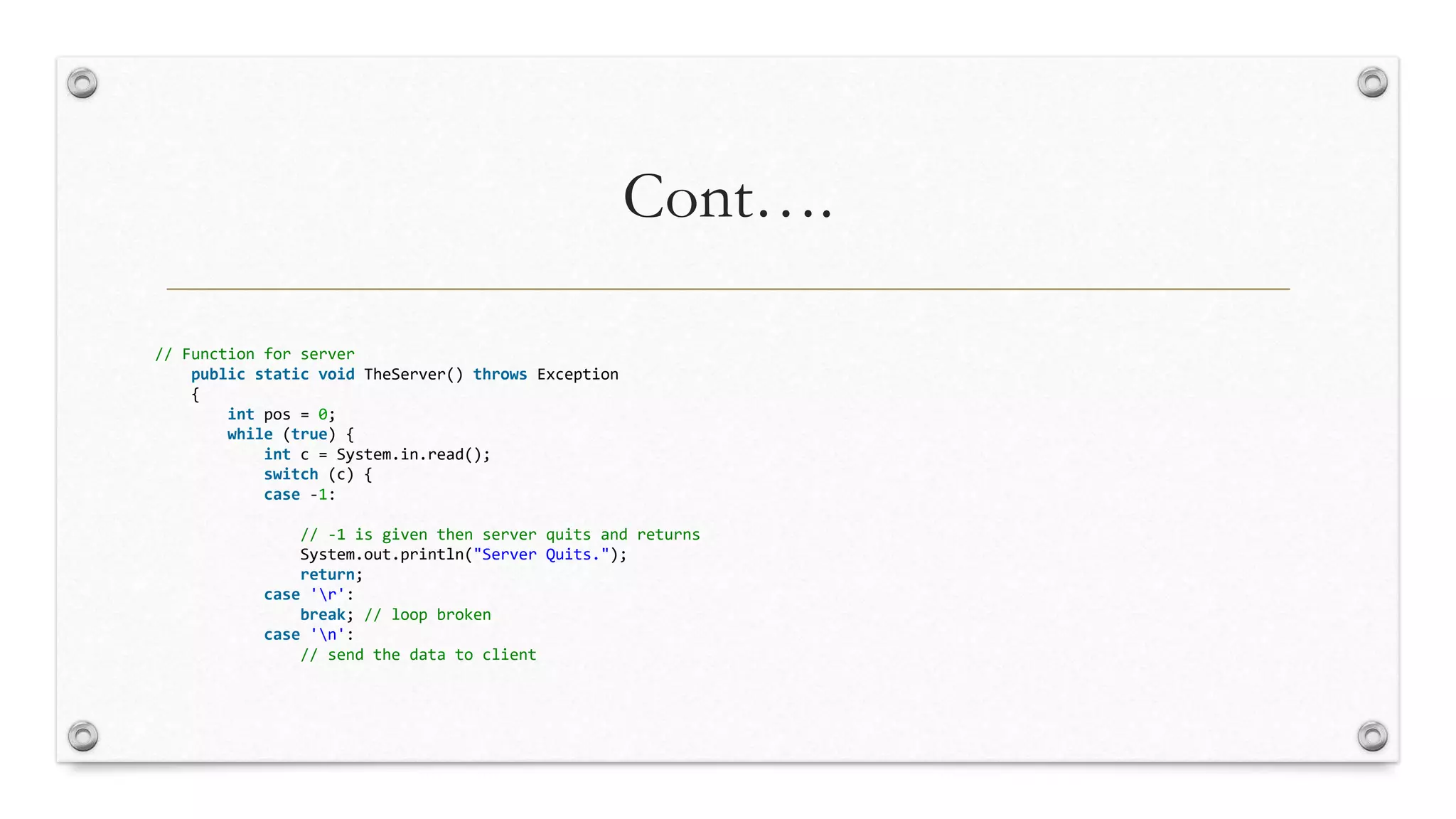 Cont….
// Function for server
public static void TheServer() throws Exception
{
int pos = 0;
while (true) {
int c = System.in.read();
switch (c) {
case -1:
// -1 is given then server quits and returns
System.out.println("Server Quits.");
return;
case 'r':
break; // loop broken
case 'n':
// send the data to client
 
