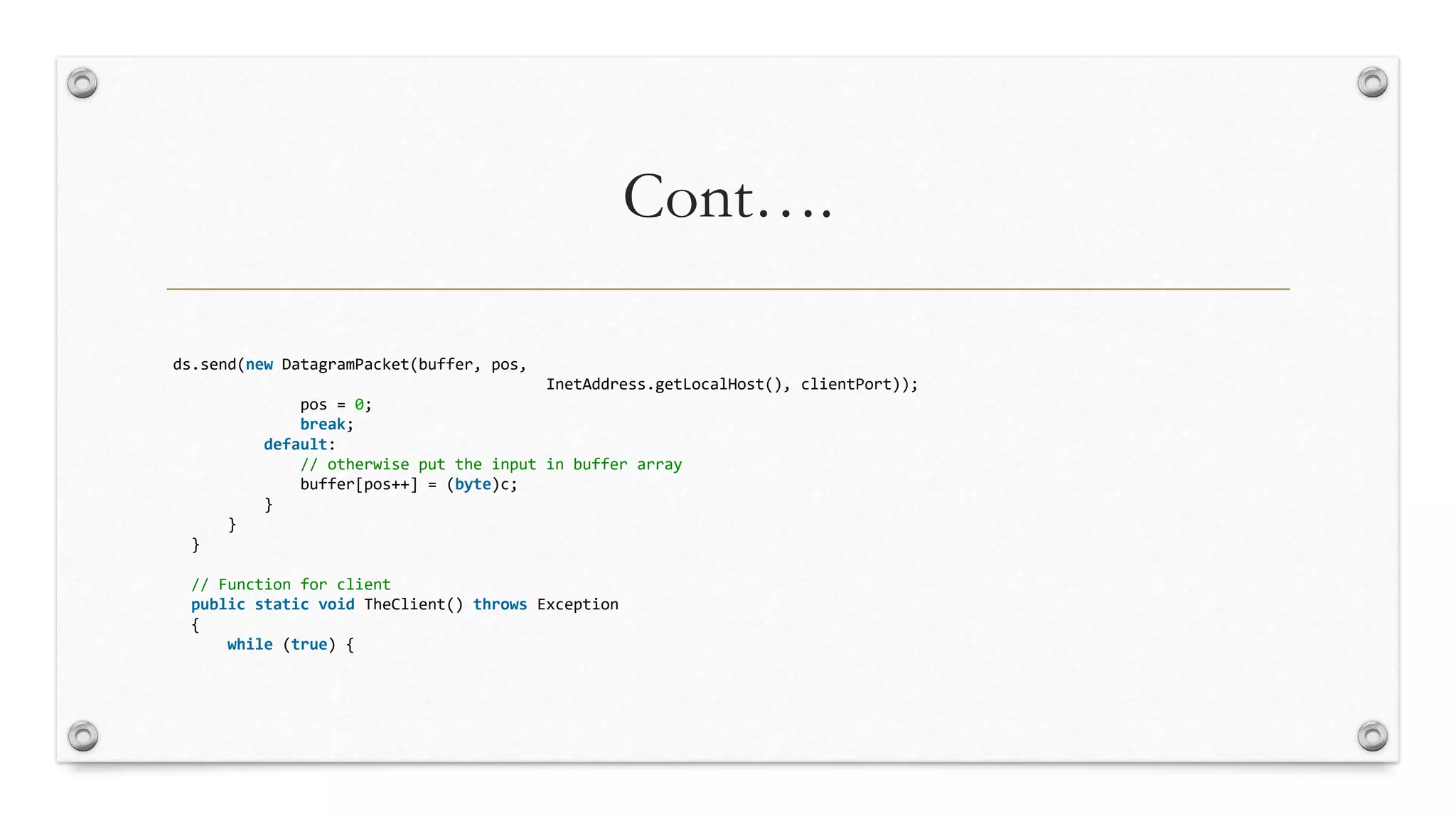 Cont….
ds.send(new DatagramPacket(buffer, pos,
InetAddress.getLocalHost(), clientPort));
pos = 0;
break;
default:
// otherwise put the input in buffer array
buffer[pos++] = (byte)c;
}
}
}
// Function for client
public static void TheClient() throws Exception
{
while (true) {
 
