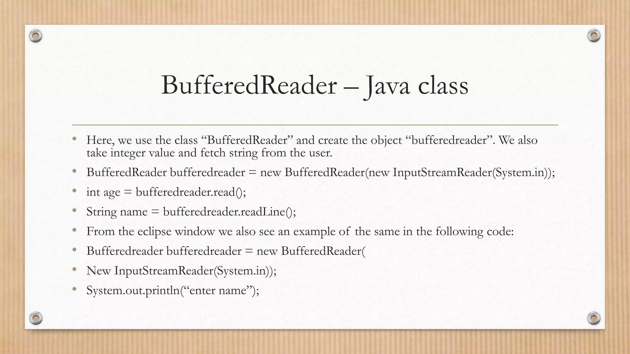 BufferedReader – Java class
• Here, we use the class “BufferedReader” and create the object “bufferedreader”. We also
take integer value and fetch string from the user.
• BufferedReader bufferedreader = new BufferedReader(new InputStreamReader(System.in));
• int age = bufferedreader.read();
• String name = bufferedreader.readLine();
• From the eclipse window we also see an example of the same in the following code:
• Bufferedreader bufferedreader = new BufferedReader(
• New InputStreamReader(System.in));
• System.out.println(“enter name”);
 