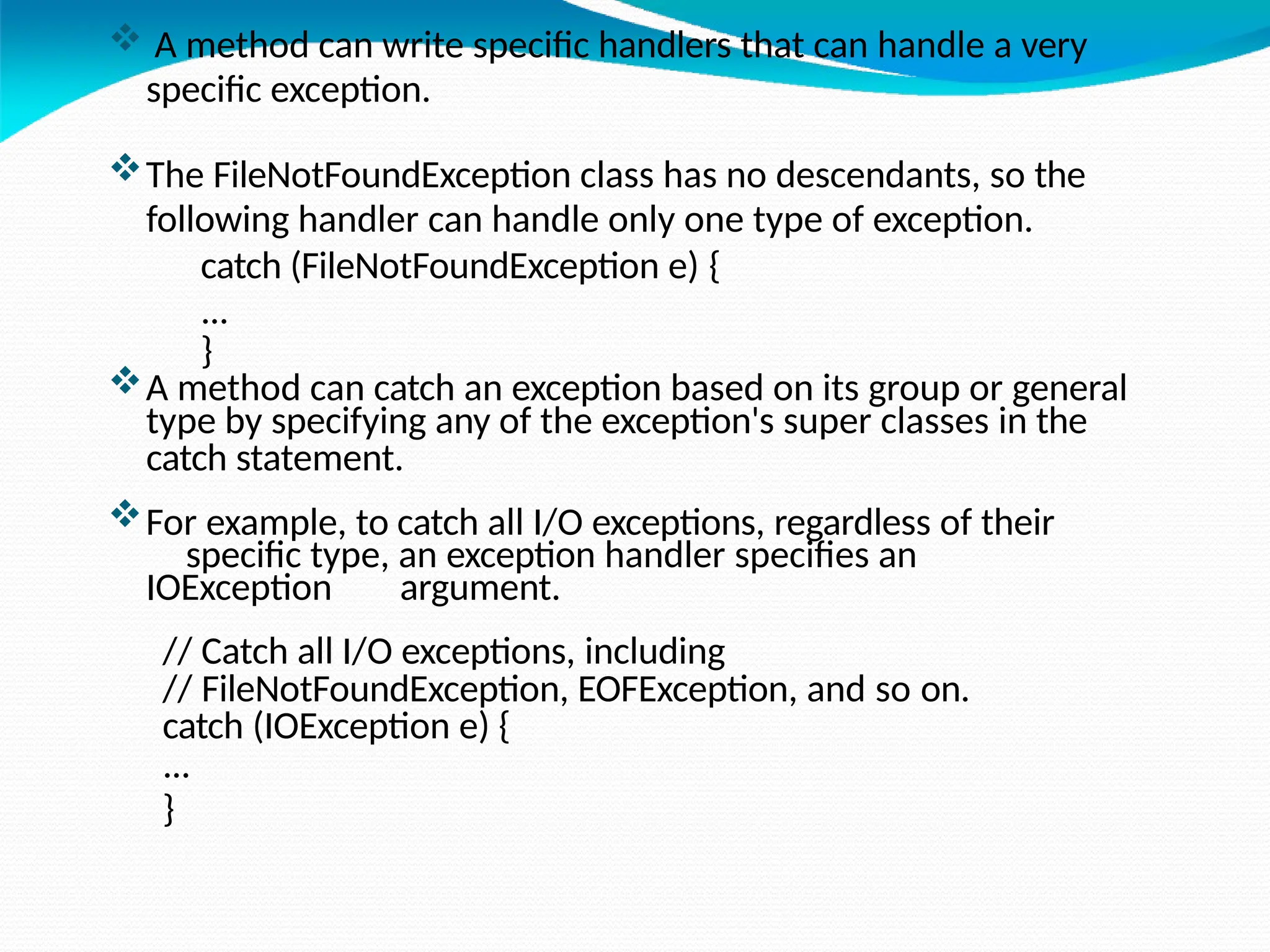  A method can write specific handlers that can handle a very
specific exception.
The FileNotFoundException class has no descendants, so the
following handler can handle only one type of exception.
catch (FileNotFoundException e) {
...
}
A method can catch an exception based on its group or general
type by specifying any of the exception's super classes in the
catch statement.
For example, to catch all I/O exceptions, regardless of their
specific type, an exception handler specifies an
IOException argument.
// Catch all I/O exceptions, including
// FileNotFoundException, EOFException, and so on.
catch (IOException e) {
...
}
 