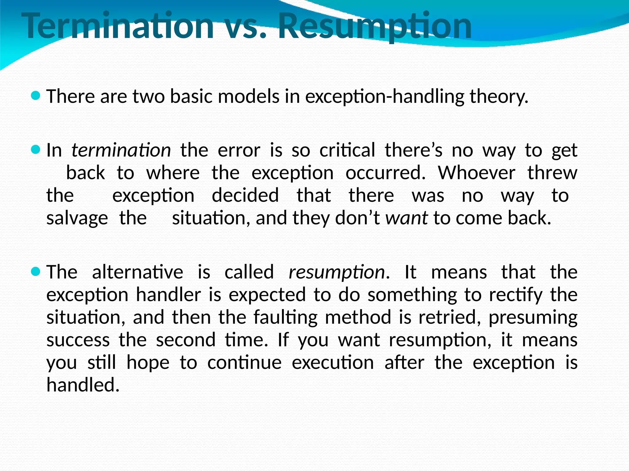 Termination vs. Resumption
⚫There are two basic models in exception-handling theory.
⚫In termination the error is so critical there’s no way to get
back to where the exception occurred. Whoever threw
the exception decided that there was no way to
salvage the situation, and they don’t want to come back.
⚫The alternative is called resumption. It means that the
exception handler is expected to do something to rectify the
situation, and then the faulting method is retried, presuming
success the second time. If you want resumption, it means
you still hope to continue execution after the exception is
handled.
 