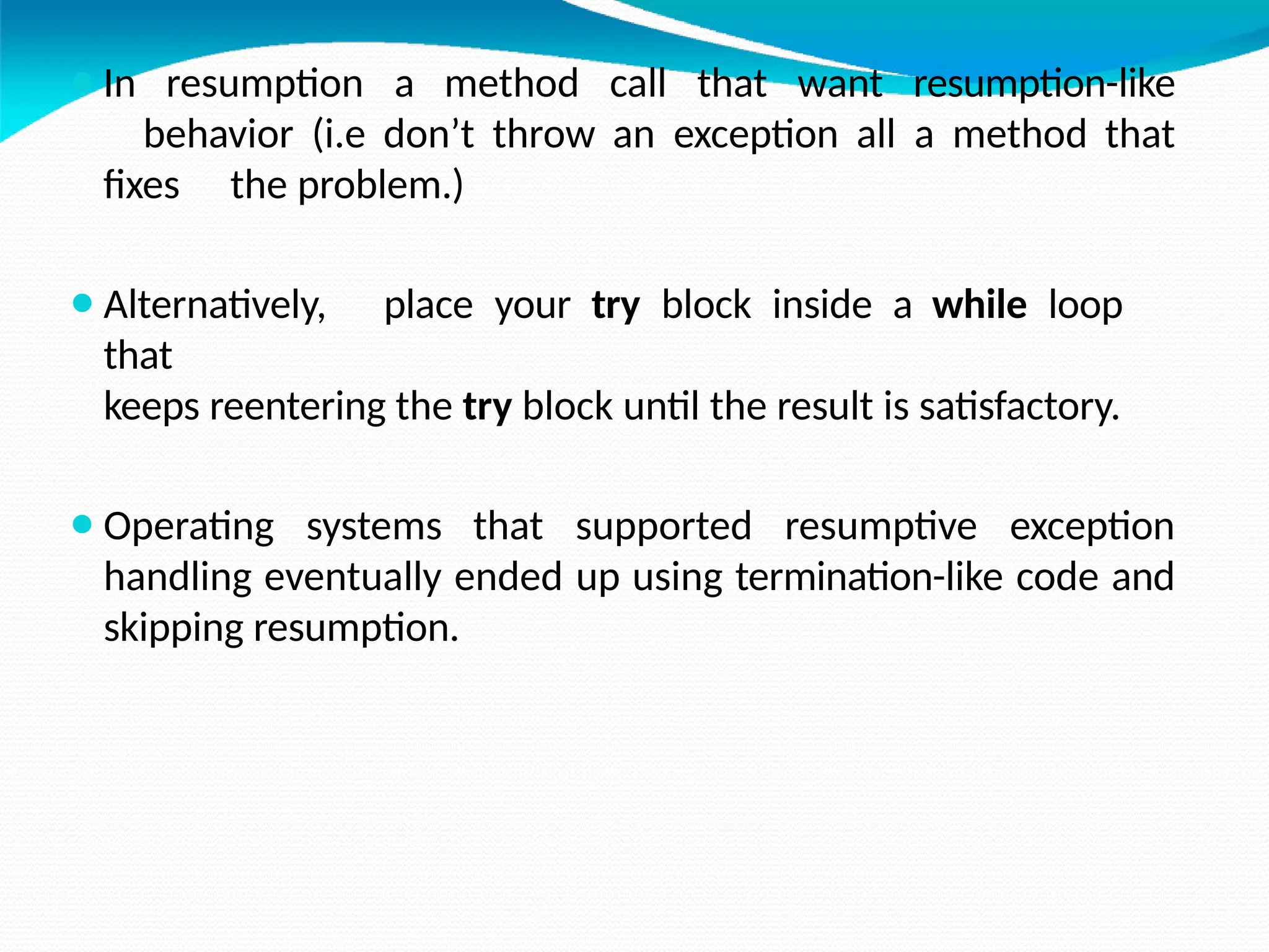 ⚫In resumption a method call that want resumption-like
behavior (i.e don’t throw an exception all a method that
fixes the problem.)
⚫Alternatively, place your try block inside a while loop
that
keeps reentering the try block until the result is satisfactory.
⚫Operating systems that supported resumptive exception
handling eventually ended up using termination-like code and
skipping resumption.
 