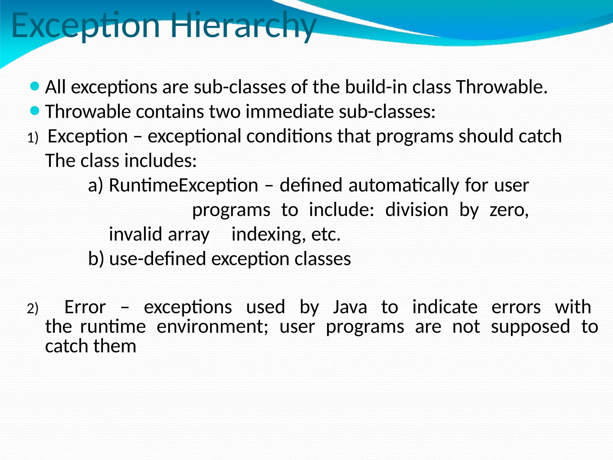 Exception Hierarchy
⚫All exceptions are sub-classes of the build-in class Throwable.
⚫Throwable contains two immediate sub-classes:
1) Exception – exceptional conditions that programs should catch
The class includes:
a) RuntimeException – defined automatically for user
programs to include: division by zero,
invalid array indexing, etc.
b) use-defined exception classes
2) Error – exceptions used by Java to indicate errors with
the runtime environment; user programs are not supposed to
catch them
 