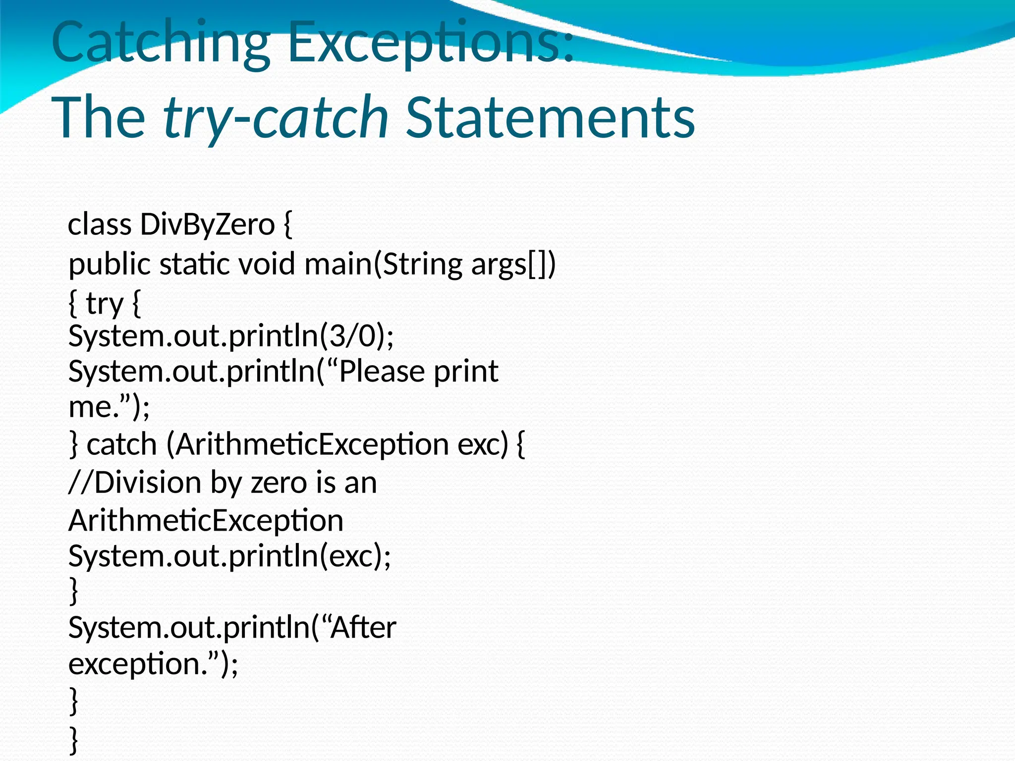 Catching Exceptions:
The try-catch Statements
class DivByZero {
public static void main(String args[])
{ try {
System.out.println(3/0);
System.out.println(“Please print
me.”);
} catch (ArithmeticException exc) {
//Division by zero is an
ArithmeticException
System.out.println(exc);
}
System.out.println(“After
exception.”);
}
}
 