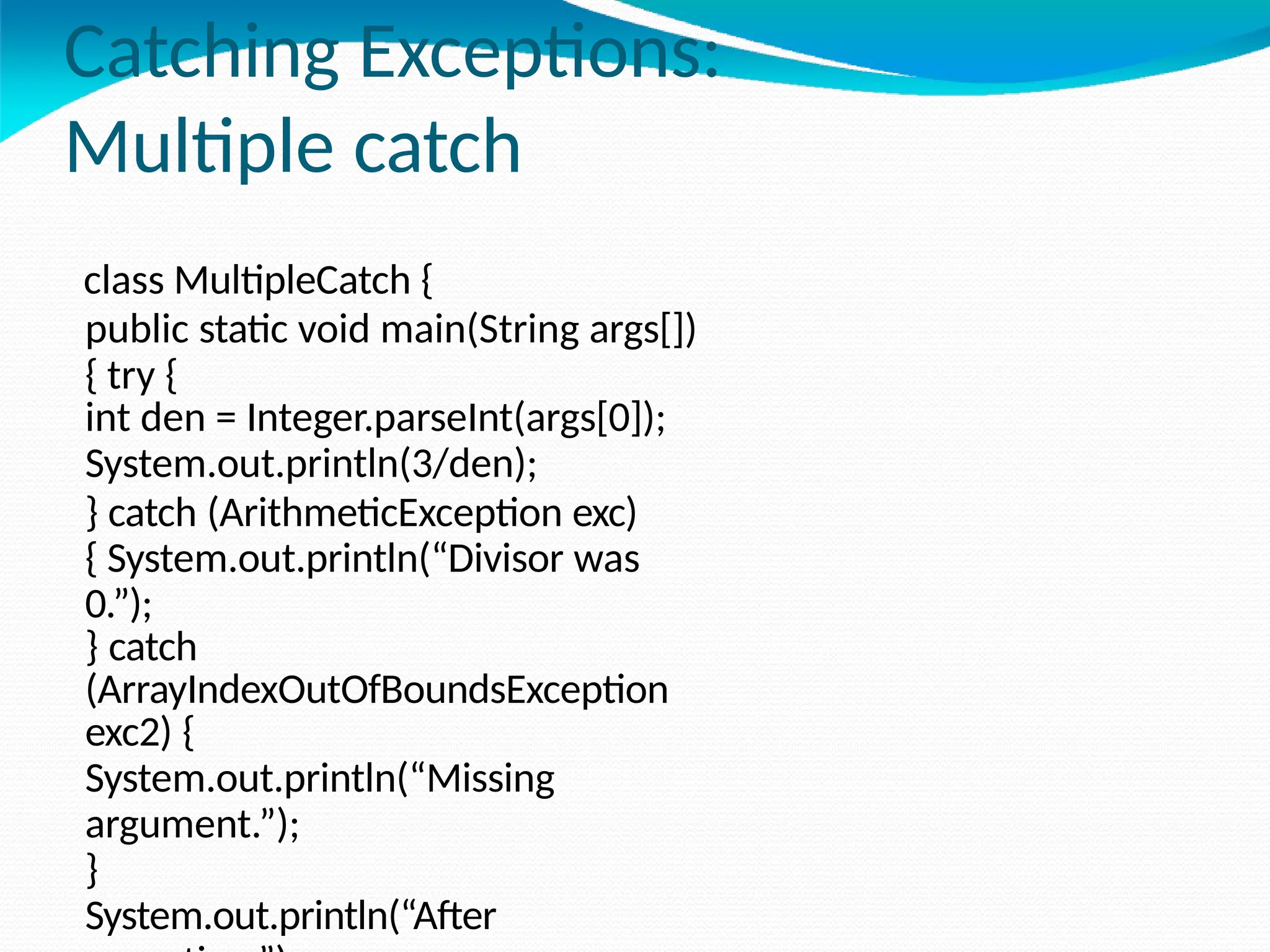 Catching Exceptions:
Multiple catch
class MultipleCatch {
public static void main(String args[])
{ try {
int den = Integer.parseInt(args[0]);
System.out.println(3/den);
} catch (ArithmeticException exc)
{ System.out.println(“Divisor was
0.”);
} catch
(ArrayIndexOutOfBoundsException
exc2) {
System.out.println(“Missing
argument.”);
}
System.out.println(“After
 