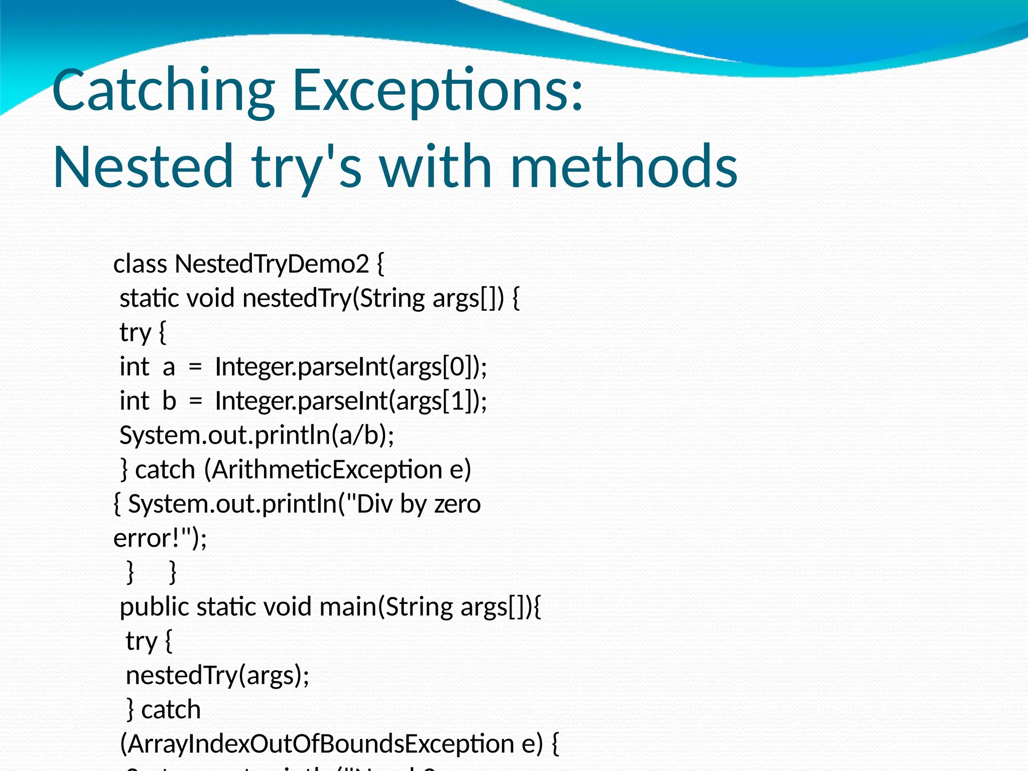 Catching Exceptions:
Nested try's with methods
class NestedTryDemo2 {
static void nestedTry(String args[]) {
try {
int a = Integer.parseInt(args[0]);
int b = Integer.parseInt(args[1]);
System.out.println(a/b);
} catch (ArithmeticException e)
{ System.out.println("Div by zero
error!");
} }
public static void main(String args[]){
try {
nestedTry(args);
} catch
(ArrayIndexOutOfBoundsException e) {
 